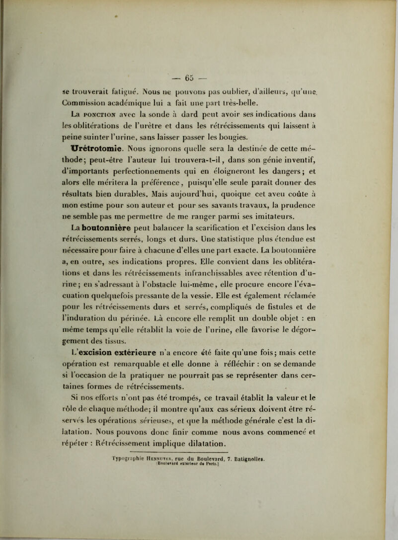se trouverait fatigué. Nous ue pouvons pas oublier, d’ailleurs, (ju’uue. Commission académique lui a fait une pari liès-belle. La PONCTION avec la sonde à dard peut avoir ses indications dans les oblitérations de l’urètre et dans les rétrécissements qui laissent à peine suinter l’urine, sans laisser passer les bougies. Urétrotomie. Nous ignorons quelle sera la destinée de cette mé- thode; peut-être l’auteur lui trouvera-t-il, dans son génie inventif, d’importants perfectionnements qui en éloigneront les dangers; et alors elle méritera la préférence, puisqu’elle seule paraît donner des résultats bien durables. Mais aujourd’hui, quoique cet aveu coûte à mon estime pour son auteur et pour ses savants travaux, la prudence ne semble pas me permettre de me ranger parmi ses imitateurs. La bontoniiière peut balancer la scarification et l’excision dans les rétrécissements serrés, longs et durs. Une statistique plus étendue est nécessaire pour faire à chacune d’elles une part exacte. La boutonnière a, en outre, ses indications propres. Elle convient dans les oblitéra- tions et dans les rétiécissements infranchissables avec rétention d’u- rine; en s’adressant à l’obstacle lui-même, elle procure encore l’éva- cuation quelquefois pressante de la vessie. Elle est également réclamée pour les rétrécissements durs et serrés, compliqués de fistules et de l’induration du péiinée. Là encore elle remplit un double objet : en même temps qu’elle rétablit la voie de l’urine, elle favorise le dégor- gement des tissus. L’excision extérieure n’a encore été faite qu’une fois; mais cette opération est remarquable et elle donne à réfléchir : on se demande si l’occasion de la pratiquer ne pourrait pas se représenter dans cer- taines formes de rétrécissements. Si nos efforts n’ont pas été trompés, ce travail établit la valeur et le rôle de chaque méthode; il montre qu’aux cas sérieux doivent être ré- servés les opérations sér ieuses, et que la méthode générale c’est la di- latation. Nous pouvons donc finir comme nous avons commencé et l'épéter : Rétrécissement implique dilatation. l'ypographie IIenmitkb, rue du Boulevard, 7. Balignnilei. 'Boul«Tàrd extérieur de Paris.]
