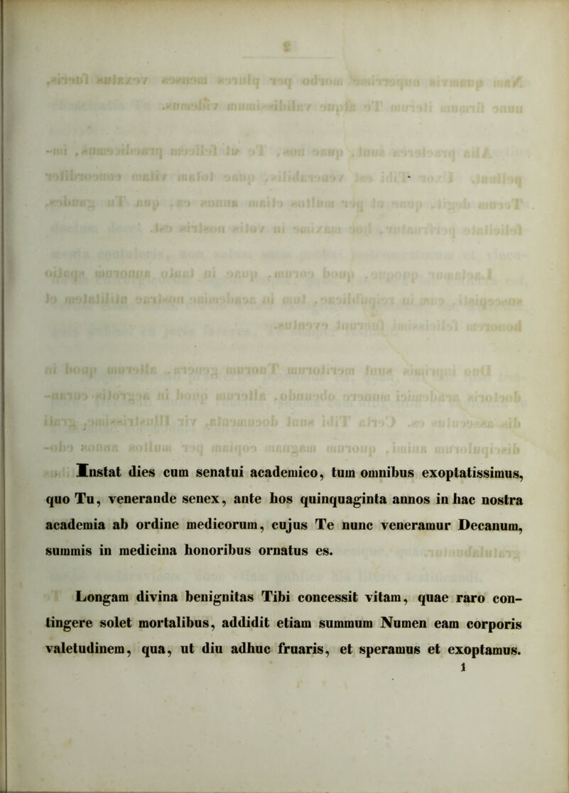 Instat dies cum senatui academico, tum omnibus exoptatissimus, quo Tu, venerande senex, ante hos quinquaginta annos in hac nostra academia ab ordine medicorum, cujus Te nunc veneramur Decanum, summis in medicina honoribus ornatus es. Longam divina benignitas Tibi concessit vitam, quae raro con- tingere solet mortalibus, addidit etiam summum Numen eam corporis valetudinem, qua, ut diu adhuc fruaris, et speramus et exoptamus.