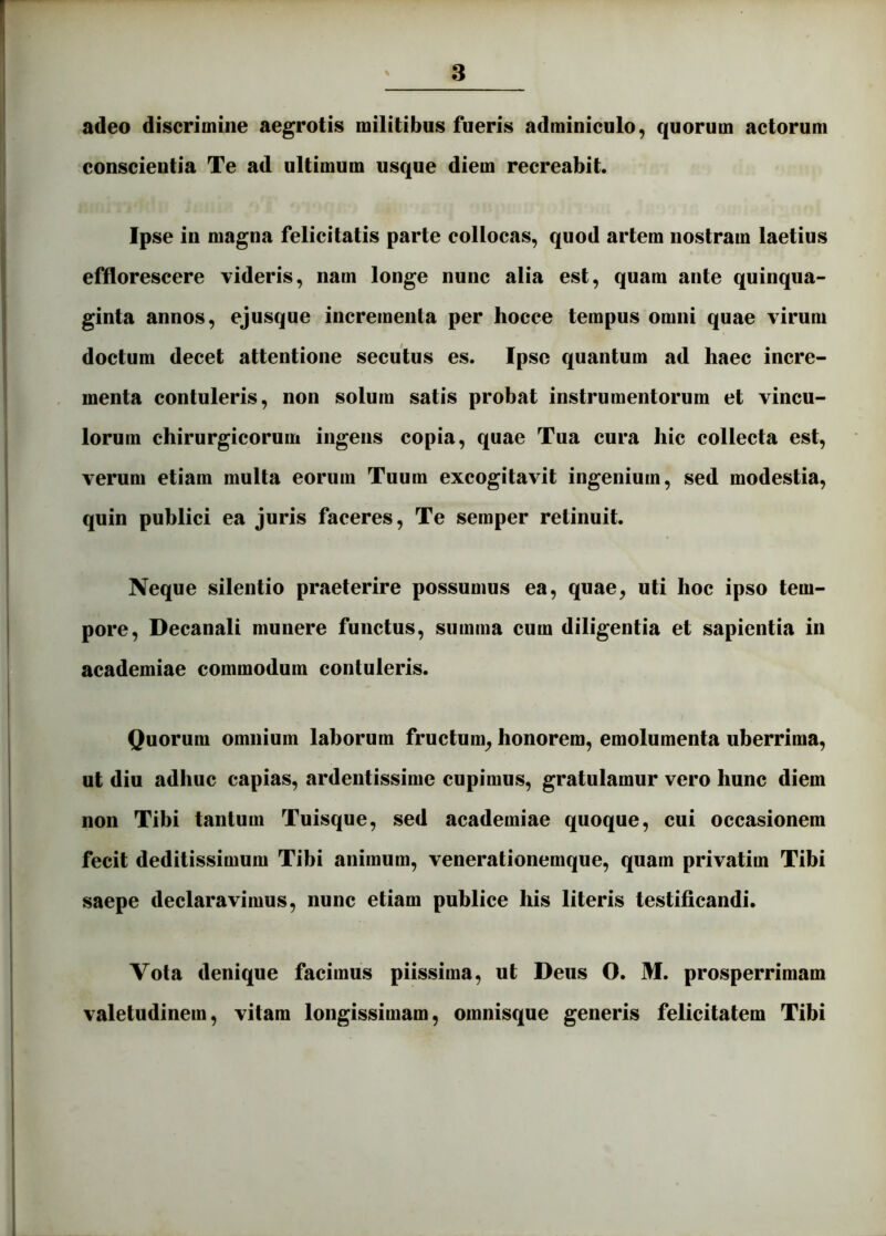 adeo discrimine aegrotis militibus fueris adminiculo, quorum actorum conscientia Te ad ultimum usque diem recreabit. Ipse in magna felicitatis parte collocas, quod artem nostram laetius efflorescere videris, nam longe nunc alia est, quam ante quinqua- ginta annos, ejusque incrementa per hocce tempus omni quae virum doctum decet attentione secutus es. Ipse quantum ad haec incre- menta contuleris, non solum satis probat instrumentorum et vincu- lorum chirurgicorum ingens copia, quae Tua cura hic collecta est, verum etiam multa eorum Tuum excogitavit ingenium, sed modestia, quin publici ea juris faceres. Te semper retinuit. Neque silentio praeterire possumus ea, quae, uti hoc ipso tem- pore, Decanali munere functus, summa cum diligentia et sapientia in academiae commodum contuleris. Quorum omnium laborum fructum, honorem, emolumenta uberrima, ut diu adhuc capias, ardentissime cupimus, gratulamur vero hunc diem non Tibi tantum Tuisque, sed academiae quoque, cui occasionem fecit deditissimum Tibi animum, venerationemque, quam privatim Tibi saepe declaravimus, nunc etiam publice his literis testificandi. Vola denique facimus piissima, ut Deus O. M. prosperrimam valetudinem, vitam longissimam, omnisque generis felicitatem Tibi