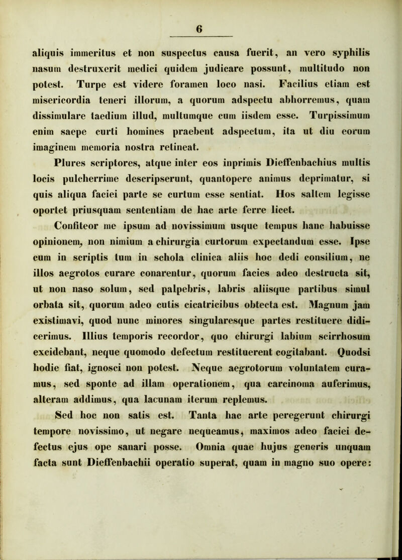 aliquis immeritus et non suspectus causa fuerit, an vero syphilis nasum destruxerit medici quidem judicare possunt, multitudo non potest. Turpe est videre foramen loco nasi. Facilius etiam est misericordia teneri illorum, a quorum adspectu abhorremus, quam dissimulare taedium illud, multumque cum iisdem esse. Turpissimum enim saepe curti homines praebent adspectum, ita ut diu eorum imaginem memoria nostra retineat. Plures scriptores, atque inter eos inprimis Dieffenhachius multis locis pulcherrime descripserunt, quantopere animus deprimatur, si quis aliqua faciei parte se curtum esse sentiat. Hos saltem legisse oportet priusquam sententiam de hac arte ferre licet. Confiteor me ipsum ad novissimum usque tempus hanc habuisse opinionem^ non nimium a chirurgia curtorum expectandum esse. Ipse cum in scriptis tum in schola clinica aliis hoc dedi consilium, ne illos aegrotos curare conarentur, quorum facies adeo destructa sit, ut non naso solum, sed palpebris, labris aliisque partibus simul orbata sit, quorum adeo cutis cicatricibus obtecta est. Magnum jam existimavi, quod nunc minores singularesque partes restituere didi- cerimus. Illius temporis recordor, quo chirurgi labium scirrhosum excidebant, neque quomodo defectum restituerent cogitabant. Quodsi hodie fiat, ignosci non potest. Neque aegrotorum voluntatem cura- mus, sed sponte ad illam operationem, qua carcinoma auferimus, alteram addimus, qua lacunam iterum replemus. Sed hoc non satis est. Tanta hac arte peregerunt chirurgi tempore novissimo, ut negare nequeamus^ maximos adeo faciei de- fectus ejus ope sanari posse. Omnia quae hujus generis unquam facta sunt Dieffenhachii operatio superat, quam in magno suo opere: