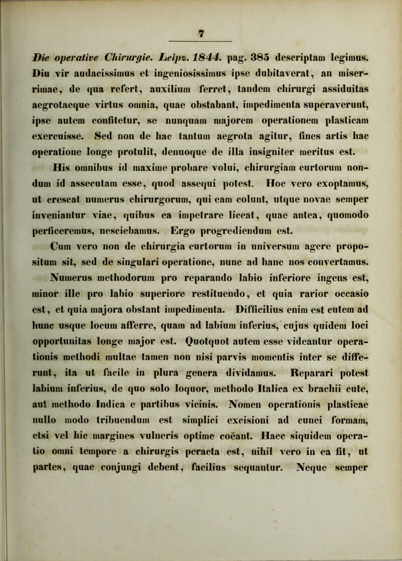 Die operative Chirurgie, lieipz. 1844. pag. 385 descriptam legimus. Diu vir audacissimus et ingeniosissimus ipse dubitaverat, an miser- rimae, de qua refert, auxilium ferret, tandem chirurgi assiduitas aegrotaeque virtus omnia, quae obstabant, impedimenta superaverunt, ipse autem confitetur, se nunquam majorem operationem plasticam exercuisse. Sed non de hac tantum aegrota agitur, fines artis hac operatione longe protulit, denuoque de illa insigniter meritus est. His omnibus id maxime probare volui, chirurgiam curtorum non- dum id assecutam esse, quod assequi potest. Hoc vero exoptamus, ut crescat numerus chirurgorum, qui eam colunt, utque novae semper inveniantur viae, quibus ea impetrare liceat, quae antea, quomodo perficeremus, nesciebamus. Ergo progrediendum est. Cum vero non de chirurgia curtorum in universum agere propo- situm sit, sed de singulari operatione, nunc ad hanc nos convertamus. Numerus methodorum pro reparando labio inferiore ingens est, minor ille pro labio superiore restituendo, et quia rarior occasio est, et quia majora obstant impedimenta. Difficilius enim est cutem ad hunc usque locum afferre, quam ad labium inferius, cujus quidem loci opportunitas longe major est. Quotquot autem esse videantur opera- tionis methodi multae tamen non nisi parvis momentis inter se diffe- runt, ita ut facile in plura genera dividamus. Reparari potest labium inferius, de quo solo loquor, methodo Italica ex brachii cute, aut methodo Indica e partibus vicinis. Nomen operationis plasticae nullo modo tribuendum est simplici excisioni ad cunei formam, etsi vel hic margines vulneris optime coeant. Haec siquidem opera- tio omni tempore a chirurgis peracta est, nihil vero in ea fit, ut partes, quae conjungi debent, facilius sequantur. Neque semper