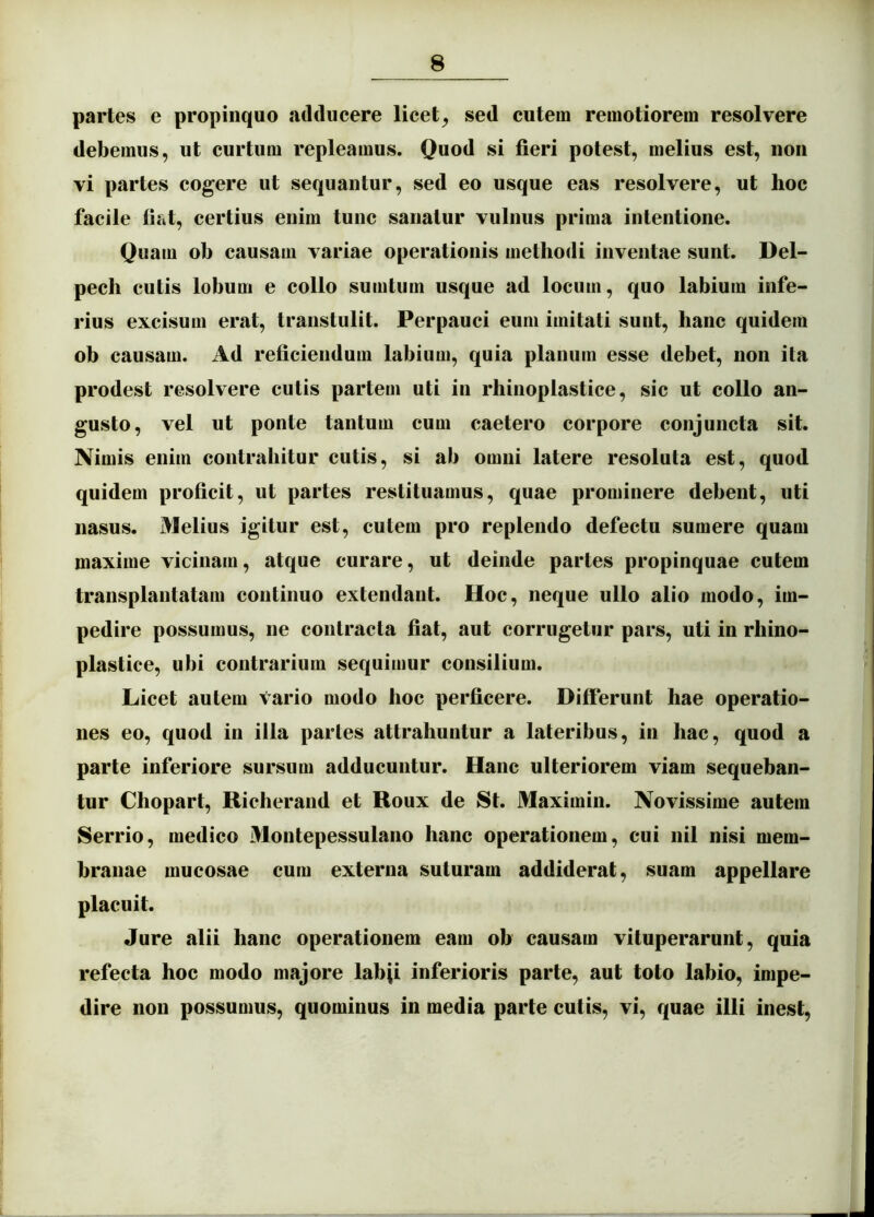 partes e propinquo adducere licet^ sed cutem remotiorem resolvere debemus, ut curtum repleamus. Quod si fieri potest, melius est, noii vi partes cogere ut sequantur, sed eo usque eas resolvere, ut hoc facile fiat, certius enim tunc sanatur vulnus prima intentione. Quam ob causam variae operationis methodi inventae sunt. Del- pech cutis lobum e collo sumtum usque ad locum, quo labium infe- rius excisum erat, transtulit. Perpauci eum imitati sunt, hanc quidem ob causam. Ad reficiendum labium, quia planum esse debet, non ita prodest resolvere cutis partem uti in rhinoplastice, sic ut collo an- gusto, vel ut ponte tantum cum caetero corpore conjuncta sit. Nimis enim contrahitur cutis, si ab omni latere resoluta est, quod quidem proficit, ut partes restituamus, quae prominere debent, uti nasus. Melius igitur est, cutem pro replendo defectu sumere quam maxime vicinam, atque curare, ut deinde partes propinquae cutem transplantatam continuo extendant. Hoc, neque ullo alio modo, im- pedire possumus, ne contracta fiat, aut corrugetur pars, uti in rhino- plastice, ubi contrarium sequimur consilium. Licet autem vario modo hoc perficere. Differunt hae operatio- nes eo, quod in illa partes attrahuntur a lateribus, in hac, quod a parte inferiore sursum adducuntur. Hanc ulteriorem viam sequeban- tur Chopart, Richerand et Roux de St. Maximin. Novissime autem Serrio, medico Montepessulano hanc operationem, cui nil nisi mem- branae mucosae cum externa suturam addiderat, suam appellare placuit. Jure alii hanc operationem eam ob causam vituperarunt, quia refecta hoc modo majore labji inferioris parte, aut toto labio, impe- dire non possumus, quominus in media parte cutis, vi, quae illi inest.