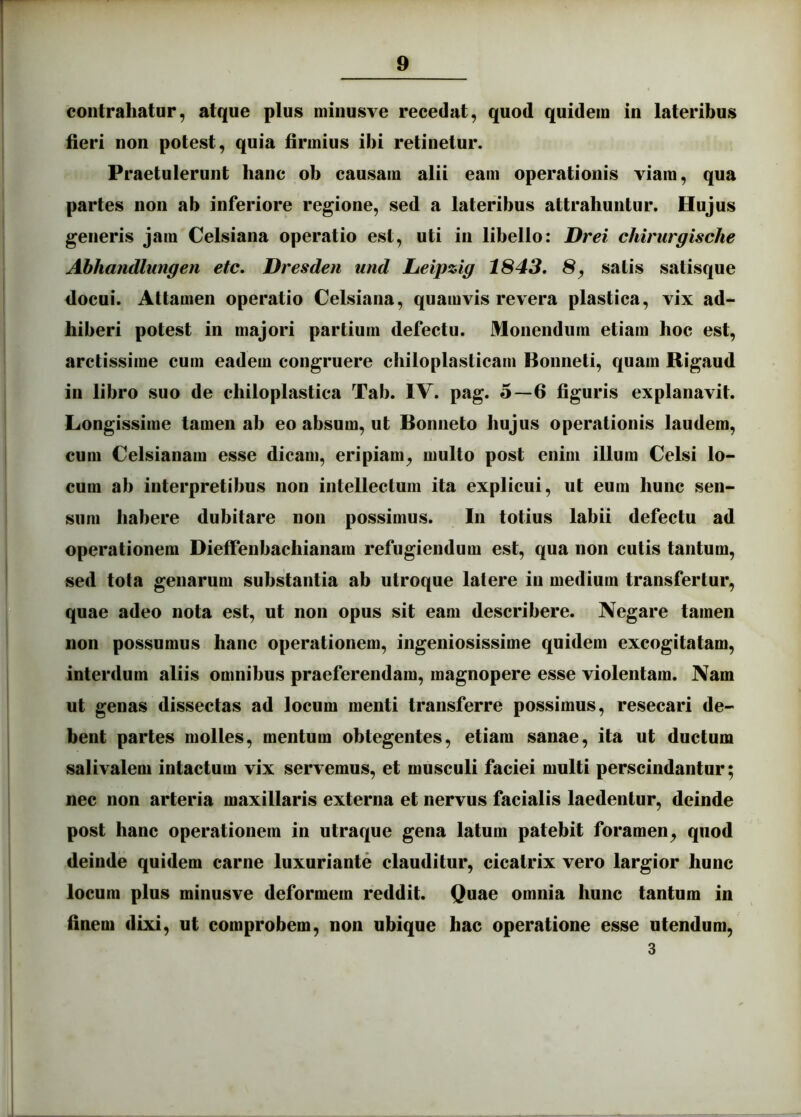 contrahatur, atque plus minusve recedat, quod quidem in lateribus fieri non potest, quia firmius ibi retinetur. Praetulerunt hanc ob causam alii eam operationis viam, qua partes non ab inferiore regione, sed a lateribus attrahuntur. Hujus generis jam Celsiana operatio est, uti in libello: Drei chirurgische Ahhandlungen etc, Dresden und Ijeipzig 1843, 8, satis satisque docui. Attamen operatio Celsiana, quamvis revera plastica, vix ad- hiberi potest in majori partium defectu. Monendum etiam hoc est, arctissime cum eadem congruere chiloplasticam Bonneti, quam Rigaud in libro suo de chiloplastica Tab. IV. pag. 5—6 figuris explanavit. Longissime tamen ab eo absum, ut Bonneto hujus operationis laudem, cum Celsianam esse dicam, eripiam, multo post enim illum Celsi lo- cum ab interpretibus non intellectum ita explicui, ut eum hunc sen- sum habere dubitare non possimus. In totius labii defectu ad operationem Diefienbachianam refugiendum est, qua non cutis tantum, sed tota genarum substantia ab utroque latere in medium transfertur, quae adeo nota est, ut non opus sit eam describere. Negare tamen non possumus hanc operationem, ingeniosissime quidem excogitatam, interdum aliis omnibus praeferendam, magnopere esse violentam. Nam ut genas dissectas ad locum menti transferre possimus, resecari de- bent partes molles, mentum obtegentes, etiam sanae, ita ut ductum salivalem intactum vix servemus, et musculi faciei multi perscindantur; nec non arteria maxillaris externa et nervus facialis laedentur, deinde post hanc operationem in utraque gena latum patebit foramen, quod deinde quidem carne luxuriante clauditur, cicatrix vero largior hunc locum plus minusve deformem reddit. Quae omnia hunc tantum in finem dixi, ut comprobem, non ubique hac operatione esse utendum, 3