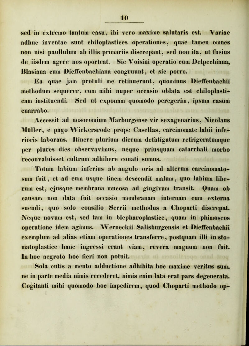 sed in extremo tantum casu, ibi vero maxime salutaris est. Variae adhuc inventae sunt chiloplastices operationes, quae tamen omnes non nisi paullulum ab illis primariis discrepant, sed non ita, ut fusius de iisdem agere nos oporteat. Sic Voisini operatio cum Delpecliiana, Blasiana cum Dieffenbachiana congruunt, et sic porro. Ea quae jam protuli me retinuerunt, quominus Dieffenbachii methodum sequerer, cum mihi nuper occasio oblata est chiloplasti- carn instituendi. Sed ut exponam quomodo peregerim, ipsum casum enarrabo. Accessit ad nosocomium Marburgense vir sexagenarius, Nicolaus Mulier, e pago Wickersrode prope Casellas, carcinomate labii infe- rioris laborans. Itinere plurium dierum defatigatum refrigeratumque per plures dies observavimus, neque priusquam catarrhali morbo reconvaluisset cultrum adhibere conati sumus. Totum labium inferius ab angulo oris ad alterum carcinomato- sura fuit, et ad eum usque finem descendit malum, quo labium libe- rum est^ ejusque membrana mucosa ad gingivam transit. Quam ob causam non data fuit occasio membranam internam cum extenia suendi, quo solo consilio Serrii methodus a Choparti discrepat. Neque novum est, sed tam in blepharoplastice, quam in phimoseos operatione idem agimus. Werneckii Salisburgensis et Dieffenbachii exemplum ad alias etiam operationes transferre, postquam illi in sto- matoplastice hanc ingressi erant viam, revera magnum non fuit. In hoc aegroto hoc fieri non potuit. Sola cutis a mento adductione adhibita hoc maxime veritus sum, ne in parte media nimis recederet, nimis enim lata erat pars degenerata. Cogitanti mihi quomodo hoc impedirem, quod Choparti methodo op-