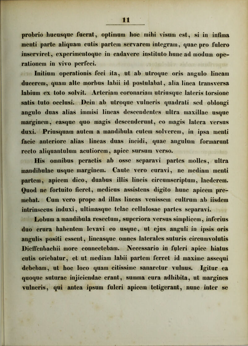 probrio hucusque fuerat, optimum hoc mihi visum est, si in infima menti parte aliquam cutis partem servarem integram, quae pro fulcro inserviret, experimentoque in cadavere instituto hunc ad modum ope- rationem in vivo perfeci. Initium operationis feci ita, ut ab utroque oris angulo lineam ducerem, quam alte morbus labii id postulabat, alia linea transversa labium ex toto solvit. Arteriam coronariam utriusque lateris torsione satis tuto occlusi. Dein ab utroque vulneris quadrati sed oblongi angulo duas alias immisi lineas descendentes ultra maxillae usque marginem, easque quo magis descenderunt, eo magis latera versus duxi. Priusquam autem a mandibula cutem solverem, in ipsa menti facie anteriore alias lineas duas incidi, quae angulum formarunt recto aliquantulum acutiorem, apice sursum verso. His omnibus peractis ab osse separavi partes molles, ultra mandibulae usque marginem. Caute vero curavi, ne mediam menti partem, apicem dico, duabus illis lineis circumscriptum, laederem. Quod ne fortuito fieret, medicus assistens digito hunc apicem pre- mebat. Cum vero prope ad illas lineas venissem cultrum ab iisdem intrinsecus induxi, ultimasque telae cellulosae partes separavi. Lobum a mandibula resectum, superiora versus simplicem, inferius duo crura habentem levavi eo usque, ut ejus anguli in ipsis oris angulis positi essent, lineasque omnes laterales suturis circumvolutis Dieffenbachii more connectebam. Necessario in fulcri apice hiatus cutis oriebatur, et ut mediam labii partem ferret id maxime assequi debebam, ut hoc loco quam citissime sanaretur vulnus. Igitur ea quoque suturae injiciendae erant, summa cura adhibita, ut margines vulneris, qui antea ipsum fulcri apicem tetigerant, nunc inter se