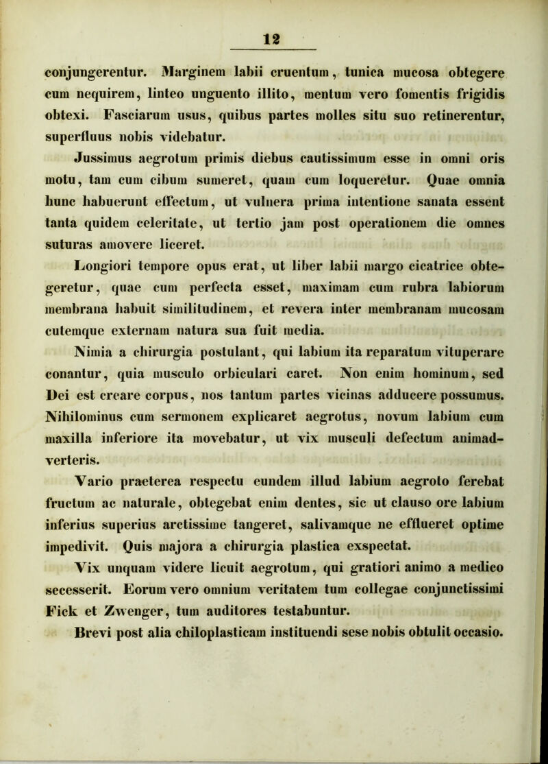conjungerentur. Marginem labii cruentum, tunica mucosa obtegere cum nequirem, linteo unguento illito, mentum vero fomentis frigidis obtexi. Fasciarum usus, quibus partes uiolles situ suo retinerentur, superfluus nobis videbatur. Jussimus aegrotum primis diebus cautissimum esse in omni oris motu, tam cum cibum sumeret, quam cum loqueretur. Quae omnia hunc habuerunt effectum, ut vulnera prima intentione sanata essent tanta quidem celeritate, ut tertio jam post operationem die omnes suturas amovere liceret. Longiori tempore opus erat, ut liber labii margo cicatrice obte- geretur, quae cum perfecta esset, maximam cum rubra labiorum membrana habuit similitudinem, et revera inter membranam mucosam cutemque externam natura sua fuit media. Nimia a chirurgia postulant, qui labium ita reparatum vituperare conantur, quia musculo orbiculari caret. Non enim hominum, sed Dei est creare corpus, nos tantum partes vicinas adducere possumus. Nihilominus cum sermonem explicaret aegrotus, novum labium cum maxilla inferiore ita movebatur, ut vix musculi defectum animad- verteris. Vario praeterea respectu eundem illud labium aegroto ferebat fructum ac naturale, obtegebat enim dentes, sic ut clauso ore labium inferius superius arctissime tangeret, salivamque ne efflueret optime impedivit. Quis majora a chirurgia plastica exspectat. Vix unquam videre licuit aegrotum, qui gratiori animo a medico secesserit. Eorum vero omnium veritatem tum collegae conjunctissimi Fick et Zwenger, tum auditores testabuntur. Brevi post alia chiloplasticam instituendi sese nobis obtulit occasio.