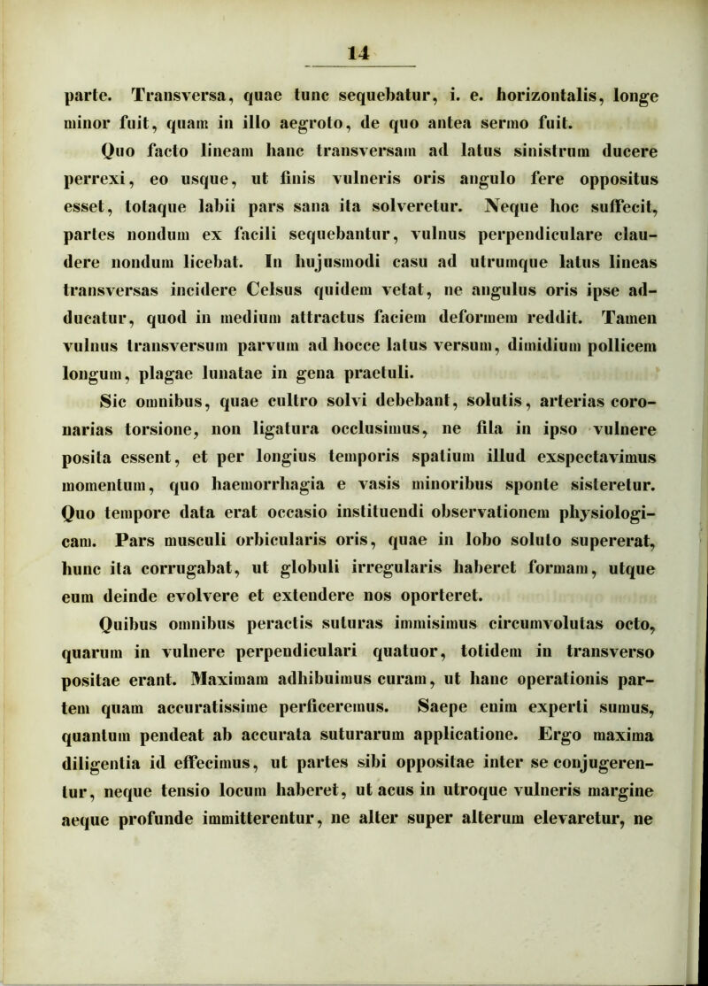 parte. Transversa, quae tunc sequebatur, i. e. horizontalis, longe minor fuit, quam in illo aegroto, de quo antea sermo fuit. Quo facto lineam hanc transversam ad latus sinistrum ducere perrexi, eo usque, ut finis vulneris oris angulo fere oppositus esset, totaque labii pars sana ita solveretur. Neque hoc suffecit, partes nondum ex facili sequebantur, vulnus perpendiculare clau- dere nondum licebat. In hujusmodi casu ad utrumque latus lineas transversas incidere Celsus quidem vetat, ne angulus oris ipse ad- ducatur, quod in medium attractus faciem deformem reddit. Tamen vulnus transversum parvum ad hocce latus versum, dimidium pollicem longum, plagae lunatae in gena praetuli. Sic omnibus, quae cultro solvi debebant, solutis, arterias coro- narias torsione, non ligatura occlusimus, ne fila in ipso vulnere posita essent, et per longius temporis spatium illud exspectavimus momentum, quo haemorrhagia e vasis minoribus sponte sisteretur. Quo tempore data erat occasio instituendi observationem physiologi- cam. Pars musculi orbicularis oris, quae in lobo soluto supererat, hunc ita corrugabat, ut globuli irregularis haberet formam, utque eum deinde evolvere et extendere nos oporteret. Quibus omnibus peractis suturas immisimus circumvolutas octo, quarum in vulnere perpendiculari quatuor, totidem in transverso positae erant. Maximam adhibuimus curam, ut hanc operationis par- tem quam accuratissime perficeremus. Saepe enim experti sumus, quantum pendeat ab accurata suturarum applicatione. Ergo maxima diligentia id effecimus, ut partes sibi oppositae inter se conjugeren- tur, neque tensio locum haberet, ut acus in utroque vulneris margine aeque profunde immitterentur, ne alter super alterum elevaretur, ne