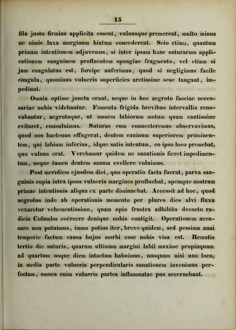 fila justo firmius applicita essent, vulnusque premerent, multo minus ne nimis laxa marginum hiatum concederent. Scio etiam, quantum primam intentionem adjuvemus, si inter ipsam hanc suturarum appli- cationem sanguinem profluentem spongiae fragmento, vel etiam si jam coagulatus est, forcipe auferimus, quod si negligimus facile coagula, quominus vulneris superficies arctissime sese tangant, im- pediunt. Omnia optime juncta erant, neque in hoc aegroto fasciae neces- sariae nobis videbantur. Fomenta frigida brevibus intervallis reno- vabantur, aegrotoque, ut omnem labiorum motum quam cautissime evitaret, consuluimus. Suturas cum connecteremus observavimus, quod nos hactenus effugerat, dentem caninum superiorem prominen- tem, qui labium inferius, idque satis intentum, eo ipso loco premebat, quo vulnus erat. Verebamur quidem ne sanationis fieret impedimen- tum, neque tamen dentem sanum evellere voluimus. Post meridiem ejusdem diei, quo operatio facta fuerat, parva san- guinis copia intra ipsos vulneris margines profluebat, spemque nostram primae intentionis aliqua ex parte diminuebat. Accessit ad hoc, quod aegrotus inde ab operationis momento per plures dies alvi fluxu vexaretur vehementissimo, quam opio frustra adhibito decocto ra- dicis Columbo coercere denique nobis contigit. Operationem accu- sare non potuimus, immo potius iter, breve quidem, sed pessima anni temperie factum causa hujus morbi esse nobis visa est. Remotis tertio die suturis, quarum ultimam margini labii maxime propinquam ad quartum usque diem intactam habuimus, nusquam nisi uno loco, in media parte vulneris perpendicularis sanationem invenimus per- fectam, omnes enim vulneris partes inflammatae pus secernebant.