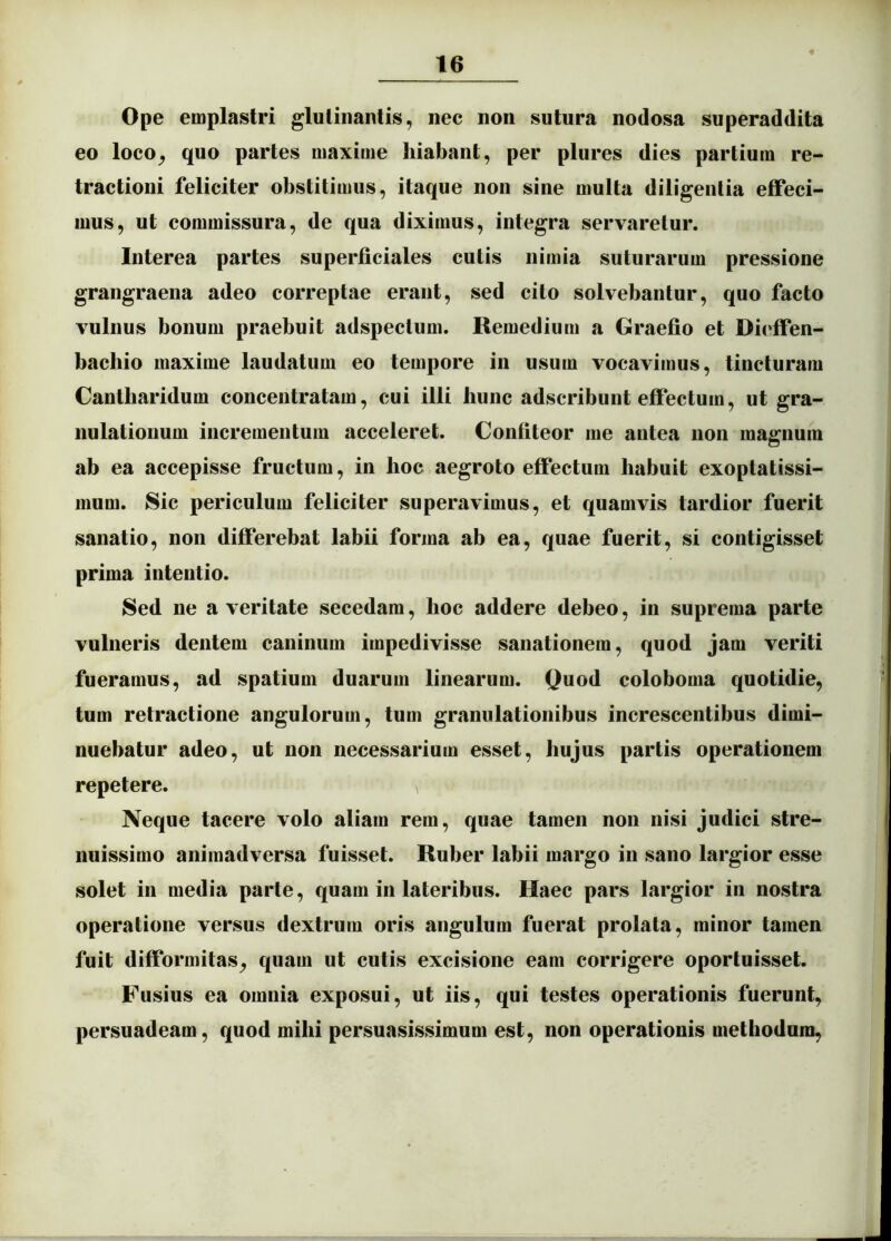 Ope emplastri glutinantis, nec non sutura nodosa superaddita eo loco, quo partes maxime hiabant, per plures dies partium re- tractioni feliciter obstitimus, itaque non sine multa diligentia effeci- mus, ut commissura, de qua diximus, integra servaretur. Interea partes superficiales cutis nimia suturarum pressione grangraena adeo correptae erant, sed cito solvebantur, quo facto vulnus bonum praebuit adspectum. Remedium a Graefio et Dieffen- bacliio maxime laudatum eo tempore in usum vocavimus, tincturam Cantharidum concentratam, cui illi hunc adscribunt effectum, ut gra- nulationum incrementum acceleret. Confiteor me antea non magnum ab ea accepisse fructum, in hoc aegroto effectum habuit exoptatissi- mum. Sic periculum feliciter superavimus, et quamvis tardior fuerit sanatio, non differebat labii forma ab ea, quae fuerit, si contigisset prima intentio. Sed ne a veritate secedam, hoc addere debeo, in suprema parte vulneris dentem caninum impedivisse sanationem, quod jam veriti fueramus, ad spatium duarum linearum. Quod coloboma quotidie, tum retractione angulorum, tum granulationibus increscentibus dimi- nuebatur adeo, ut non necessarium esset, hujus partis operationem repetere. Neque tacere volo aliam rem, quae tamen non nisi judici stre- nuissimo animadversa fuisset. Ruber labii margo in sano largior esse solet in media parte, quam in lateribus. Haec pars largior in nostra operatione versus dextrum oris angulum fuerat prolata, minor tamen fuit difformitas, quam ut cutis excisione eam corrigere oportuisset. Fusius ea omnia exposui, ut iis, qui testes operationis fuerunt, persuadeam, quod mihi persuasissimum est, non operationis methodum.