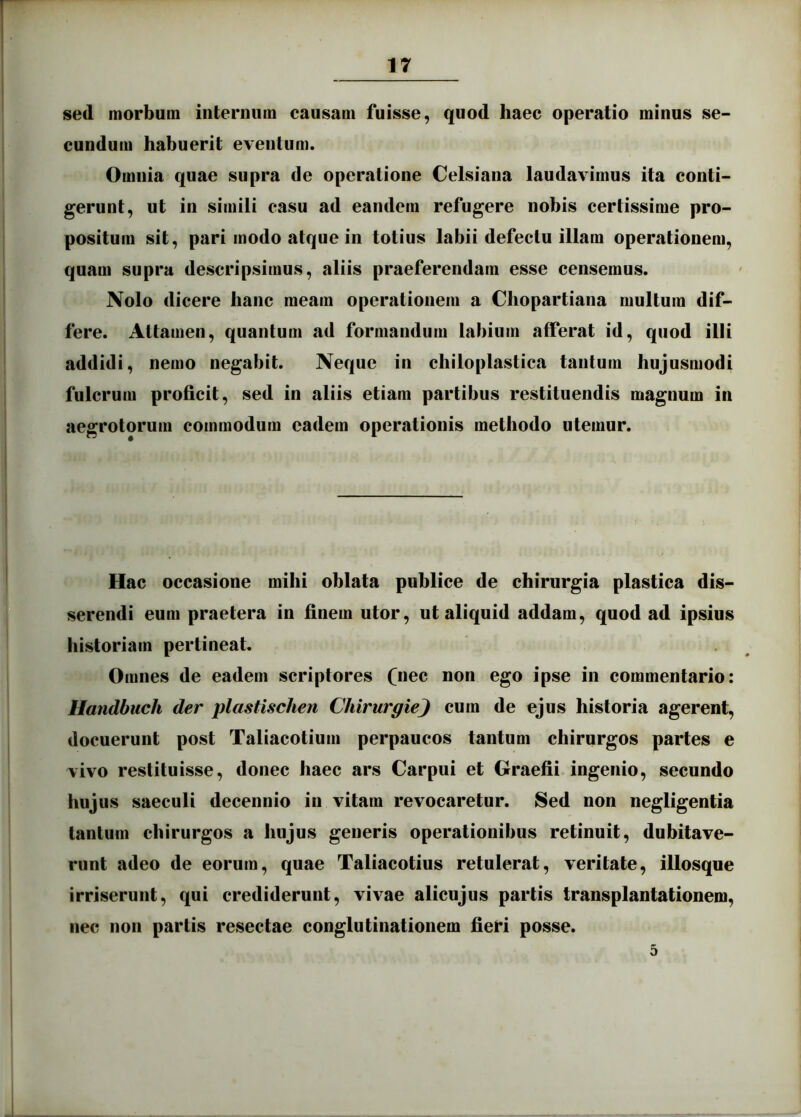 sed morbum internum causam fuisse, quod haec operatio minus se- cundum habuerit eventum. Omnia quae supra de operatione Celsiana laudavimus ita conti- gerunt, ut in simili casu ad eandem refugere nobis certissime pro- positum sit, pari modo atque in totius labii defectu illam operationem, quaui supra descripsimus, aliis praeferendam esse censemus. Nolo dicere hanc meam operationem a Chopartiana multum dif- fere. Attamen, quantum ad formandum labium afferat id, quod illi addidi, nemo negabit. Neque in chiloplastica tantum hujusmodi fulcrum proficit, sed in aliis etiam partibus restituendis magnum in aegrotorum commodum eadem operationis methodo utemur. Hac occasione mihi oblata publice de chirurgia plastica dis- serendi eum praetera in finem utor, ut aliquid addam, quod ad ipsius historiam pertineat. Omnes de eadem scriptores (n^c non ego ipse in commentario: Handbuch der plastischen ChirurgieJ cum de ejus historia agerent, docuerunt post Taliacotium perpaucos tantum chirurgos partes e vivo restituisse, donec haec ars Carpui et Graefii ingenio, secundo hujus saeculi decennio in vitam revocaretur. Sed non negligentia tantum chirurgos a hujus generis operationibus retinuit, dubitave- runt adeo de eorum, quae Taliacotius retulerat, veritate, illosque irriserunt, qui crediderunt, vivae alicujus partis transplantationem, nec non partis resectae conglutinationem fieri posse. 5