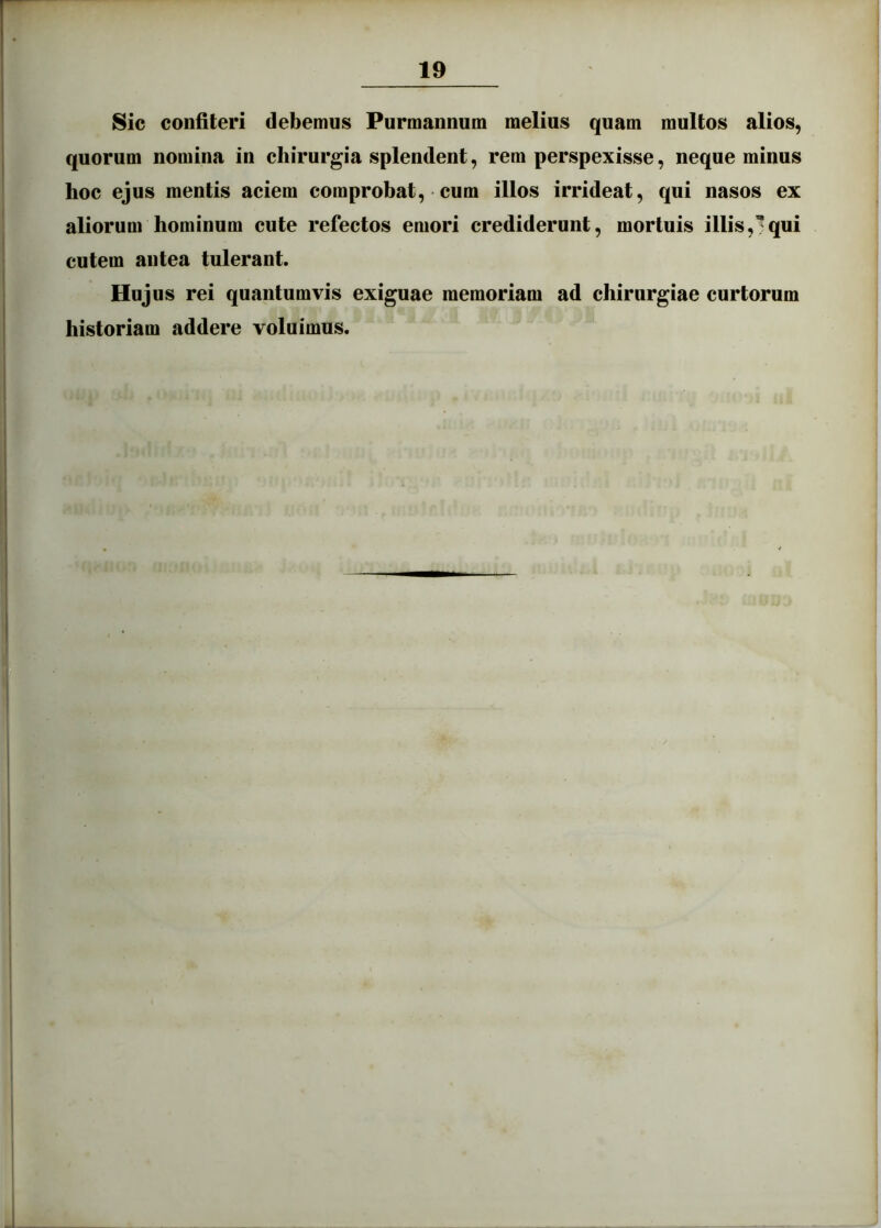 Sic confiteri debemus Purmannum melius quam multos alios, quorum nomina in chirurgia splendent, rem perspexisse, neque minus hoc ejus mentis aciem comprobat, • cum illos irrideat, qui nasos ex aliorum hominum cute refectos emori crediderunt, mortuis illis,?qui cutem antea tulerant. Hujus rei quantumvis exiguae memoriam ad chirurgiae curtorum historiam addere voluimus.