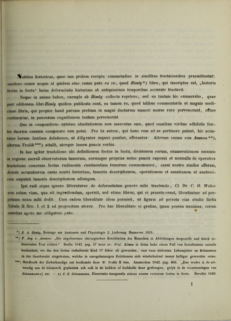 Motitias historicas, quae iam pridem recepta consuetudine in similibus tractationibus praemittuntur, omittere conor neque id quidem sine causa puto ea re, quod Himly*) libro, qui inscriptus est, „historia foetus in foetu“ huius deformitatis historiam ab antiquissimis temporibus accurate tractavit. Neque in animo habeo, exempla ab Himly collecta repetere, sed ea tantum hic enumerabo, quae post editionem libri Himly quidem publicata sunt, ea tamen re, quod talibus commentariis et magnis medi- cinae libris, qui propter haud parvum pretium in magni doctorum numeri manus raro pervenerunt, effuse continentur, in paucorum cognitionem tantum pervenerint. Qua in compositione optatam absolutionem non assecutus sum, quod omnibus viribus adhibitis fon- tes duorum casuum comparare non potui. Pro iis autem, qui hanc rem ad se pertinere putant, hic accu- ratae horum fontium delationes, ut diligenter inquiri possint, afferantur. Alterum casum von Ammon**), alterum Vrolik***) attulit, uterque tamen paucis verbis. In hac igitur tractatione ubi definitionem foetus in foetu, divisionem eorum, enumerationem omnium in regione sacrali observatorum tumorum, eorumque proprias notas paucis exposui et nonnulla de operativa tractatione concessa foetus rudimenta continentium tumorum commemoravi, casui nostro similes afferam, deinde accuratiorem casus noslri historiam, tumoris descriptionem, operationem et sanationem et anatomi- cam amputati tumoris descriptionem adiungam. Ipsi rudi atque ignaro litteraturae de deformitatum genere mihi tractando , Cl. Dr. C. 0. Weber non solum viam, qua sit ingrediendum, aperuit, sed etiam libros, qui ei praesto erant, libentissime ad per- petuum usum mihi dedit. Cum eadem liberalitate idem permisit, ut figuris ad privata eius studia factis Tabula 11 Nro. 1 et 2 ad propositum uterer. Pro hac liberalitate ei gratias, quam possim maximas, coram * omnibus agere me obligatum puto. *) E. A. Himly, Beitrage zur Anatomie und Physiologie 2. Lieferung Hannover 1831. **) F. Aug. v. Ammon: „Die angeborenen chirurgischen Krankheiten des Menschen in Abbildungen dargestellt und durch er- Ikuternden Text erklart.11 Berlin 1842. pag. 47 heist es: Prof. Komm in Gratz habe einen Fati von Intrafoetatio sacralis beobachtet, wo das den foetus enthaltende Kind 17 Jahre ait geworden, erst vom siebenten Lebensjahre an Schmerzen in der Geschwulst eingetreten, welche in unregelmassigen Zeitrkumen sich wiederholend iramer heftiger geworden seien. ***) Hnndboek der Ziektekundige ont leedkunde door W. Vrolik II tom. Amsterdam 1842. pag. 406. „Dan weder is de uit- wendig aan de bilestreek geplaatste zak ook in de bekken of buikholte door gedrongen, gelyk in de waarnemingen van Schaumann a) etc. — aj C. E. Schnumann, Dissertatio inauguratis sistens casum rariorum foetus in foetu. Berolini 1839.