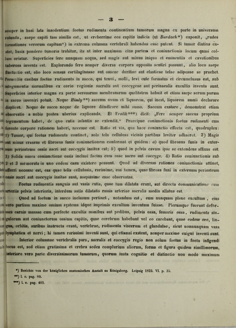 seiuper in basi lata insedentium foetus rudimenta continentium tumorum magna ex parte in universum rotunda, saepe capiti tam similis est, ut creberrime eos capitis indicia (ut Burdachexponit, „rudes formationes verorum capitum44) in extrema columna vertebrali habendos esse putent. Si tumor diutius ex- stat, basis pondere tumoris trahitur, ita ut inter maximam eius partem et coniunctionis locum qnasi col- lum oriatur. Superficies fere nunquam aequa, sed magis aut minus iniqua et eminentiis et cavationibus tuberosa inventa est. Explorando fere semper diversa corpora opposita sentiri possunt, alio loco saepe fluctuatio est, alio loco sensus cartilaginosae aut osseae duritiae aut elasticae telae adiposae se praebet. :t“> Permultis casibus foetus rudimenta in sacco, qui tenui, molli, levi cute formatus et circumclusus est, sub itj integumentis normalibus ex corio regionis sacralis aut coccygeae aut perinaealis excultis inventa sunt. Superficies interior magna ex parte serosarum membranarum qualitatem habuit et etiam saepe serum purum I ** / so- in sacco inveniri potuit. Neque Himly **) saccum ovum et liquorem, qui inest, liquorem amnii declarare displicet. Neque de sacco neque de liquore diiudicare mihi sumo. Saccum exstare , demonstrat etiam observatio a nobis postea uberius explicanda. Et Vrolik***#) dicit: „Fere semper saccus proprium tegumentum habet, de quo cutis infantis se extendit.44 Praecipue coniunctionis foetus rudimenti cum ferente corpore rationem haberi, necesse est. Ratio et via, qua haec coniunctio effecta est, quadruplex: 1) Tumor, qui foetus rudimenta continet, sola tela cellulosa vicinis partibus leviter adhaeret. 2) Magis aut minus crassus et fibrosus funis coniunctionem conformat et quidem: a) quod fibrosus funis in exter- w» num periosteum ossis sacri aut coccygis insitus est; 6) quod in pelvis cavum ipse se extendens affixus est. 3) Solida ossea coniunctione ossis inclusi foetus cum osse sacro aut coccyge. 4) Ratio coniunctionis sub >iom|2 et 3 memorata in uno eodem casu existere possunt. Quod ad diversas rationes coniunctionis attinet, lii afferri necesse est, eas quae telis cellulosis, rarissime, eas tamen, quae fibrosa funi in externum periosteum acti fossis sacri aut coccygis insitae sunt, saepissime esse observatas. wllitl Foetus rudimentis sanguis aut vasis cutis, quae tum dilatata erant, aut directa communicatione cum urii arteriis pelvis interioris, interdum satis dilatatis ramis arteriae sacralis media allatus est. «a i1 Quod ad foetum in sacco inclusum pertinet, notandum est, eum nunquam plene excultum , eius i an;* vero partium maxime ossium systema idque imprimis excultum inventum fuisse. Plerumque fuerunt defor- issi» ines carnis massae cum perfecte excultis manibus aut pedibus, pelvis ossa, femoris ossa, rudimenta sin- iesijgulorum aut coniunctorum ossium capitis, quae cerebrum habebant vel eo carebant, quae eadeirr ore, lin- ioaiIgua, orbitis, auribus instructa erant, vertebrae, rudimenta viscerum et glandulae, sicut nonnunquam vasa post' lymphatica et nervi; hi tamen rarissimi inventi sunt, qui etiamsi exstent, semper maxime exigui inventi sunt, simi! i Interior columnae vertebralis pars, sacralis et coccygis regio non solum foetus in foetu infigendi infer (locus est, sed etiam gratissima et crebra sedes complurium aliorum, forma et figura quidem simillimorum, interiore vero parte diversissimorum tumorum, quorum iusta cognitio et distinctio non modo maximum •) Berichte von der kOniglichen anatomischen Anstalt iu Ktinigsberg. Leipzig 1823. VI. p. 35. •*) 1. c. pag. 89. •**) I. c. pag. 403.