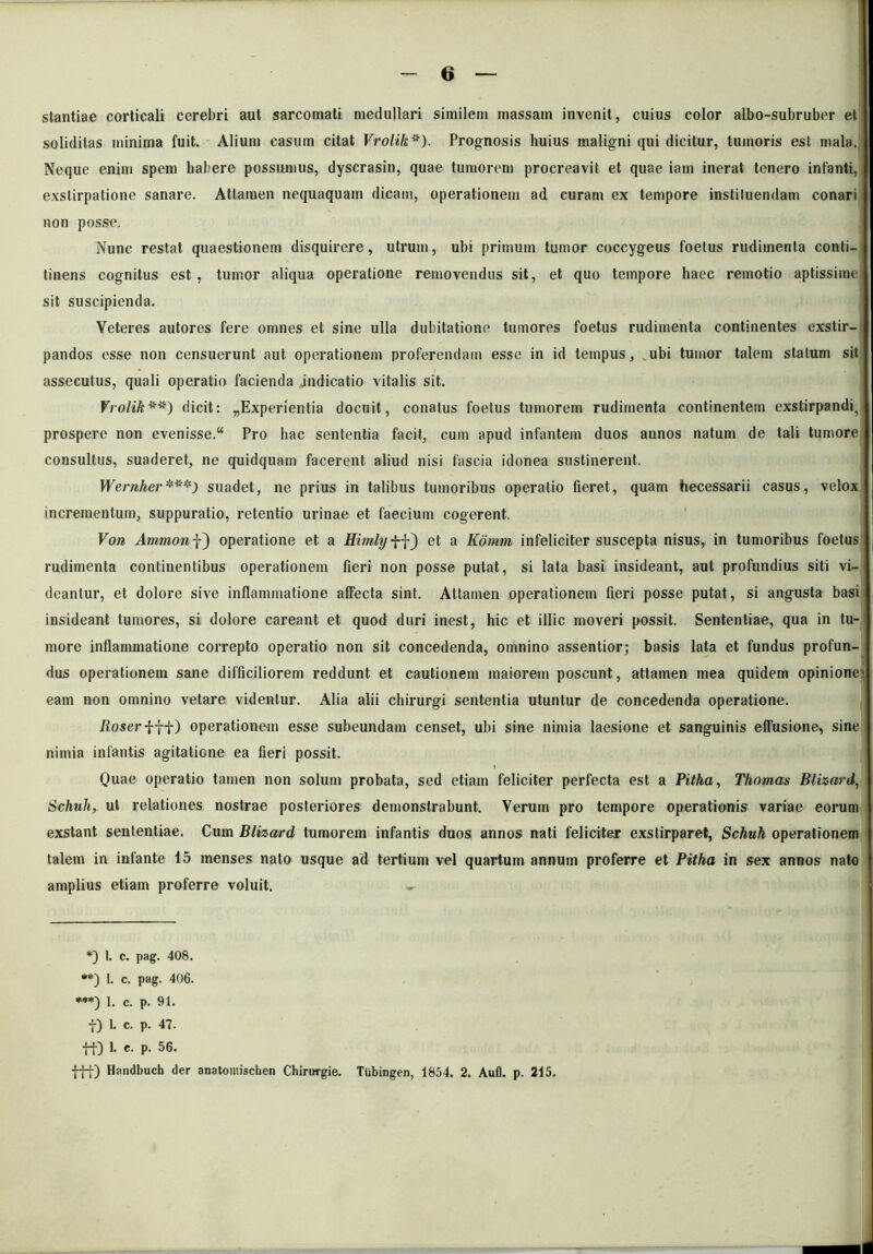 stantiae corticali cerebri aut sarcomati medullari similem massam invenit, cuius color albo-subruber et soliditas minima fuit. Alium casum citat Vrolik*). Prognosis huius maligni qui dicitur, tumoris est mala. Neque enim spem habere possumus, dyscrasin, quae tumorem procreavit et quae iam inerat tenero infanti, exstirpatione sanare. Attamen nequaquam dicam, operationem ad curam ex tempore instiluendam conari non posse. Nunc restat quaestionem disquirere, utrum, ubi primum tumor coccygeus foetus rudimenta conti- tinens cognitus est , tumor aliqua operatione removendus sit, et quo tempore haec remotio aptissime sit suscipienda. Veteres autores fere omnes et sine ulla dubitatione tumores foetus rudimenta continentes exstir- pandos esse non censuerunt aut operationem proferendam esse in id tempus, ubi tumor talem statum sit assecutus, quali operatio facienda indicatio vitalis sit. Vrolik**) dicit: ^Experientia docuit, conatus foetus tumorem rudimenta continentem exstirpandi^ prospere non evenisse. Pro hac sententia facit, cum apud infantem duos annos natum de tali tumore consultus, suaderet, ne quidquam facerent aliud nisi fascia idonea sustinerent. Wernher***) suadet, ne prius in talibus tumoribus operatio fieret, quam hecessarii casus, velox incrementum, suppuratio, retentio urinae et faecium cogerent. Von operatione et a Himlxj ff) et a Komm infeliciter suscepta nisus, in tumoribus foetus rudimenta continentibus operationem fieri non posse putat, si lata basi insideant, aut profundius siti vi- deantur, et dolore sive inflammatione affecta sint. Attamen operationem fieri posse putat, si angusta basi insideant tumores, si dolore careant et quod duri inest, hic et illic moveri possit. Sententiae, qua in tu- more inflammatione correpto operatio non sit concedenda, omnino assentior; basis lata et fundus profun- dus operationem sane difficiliorem reddunt et cautionem maiorem poscunt, attamen mea quidem opinionem eam non omnino vetare videntur. Alia alii chirurgi sententia utuntur de concedenda operatione. iloserfft) operationem esse subeundam censet, ubi sine nimia laesione et sanguinis efTusione, sine nimia infantis agitatione ea fieri possit. Quae operatio tamen non solum probata, sed etiam feliciter perfecta est a Pitha, Thomas Blizard, Schuh, ut relationes nostrae posteriores demonstrabunt. Verum pro tempore operationis variae eorum exstant sententiae. Cum Blizard tumorem infantis duos annos nati feliciter exstirparet, Schuh operationem talem in infante 15 menses nato usque ad tertium vel quartum annum proferre et Pitha in sex annos nato amplius etiam proferre voluit. •- *) 1. c. pag. 408. **) 1. c. pag. 406. ***) 1. c. p. 91. f) 1. c. p. 47. ft) 1. e. p. 56. fft) Handbuch der anatomischen Chirurgie. Tubingen, 1854. 2. Aufl. p. 215.