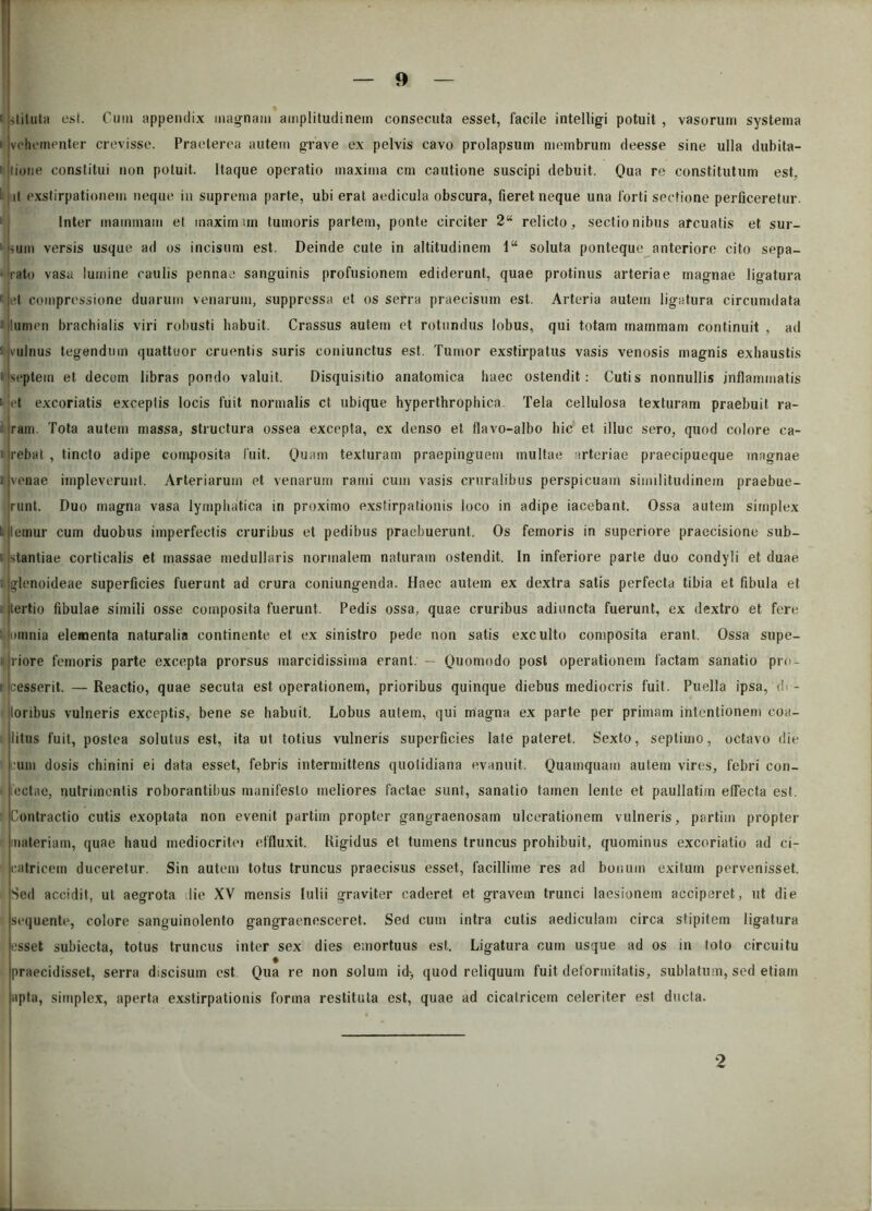 ,liluta esi. Cum appendix magnam amplitudinem consecuta esset, facile intelligi potuit , vasorum systema vehementer crevisse. Praeterea autem grave ex pelvis cavo prolapsum membrum deesse sine ulla dubita- liorie constitui non potuit. Itaque operatio maxima cm cautione suscipi debuit. Qua re constitutum est, il exstirpationem neque in suprema parte, ubi erat aedicula obscura, fieret neque una forti sectione perficeretur. Inter mammam et maximam tumoris partem, ponte circiter 2“ relicto, sectionibus arcuatis et sur- jsum versis usque ad os incisum est. Deinde cute in altitudinem 1“ soluta ponteque anteriore cito sepa- rato vasa lumine caulis pennae sanguinis profusionem ediderunt, quae protinus arteriae magnae ligatura »|et compressione duarum venarum, suppressa et os serra praecisum est. Arteria autem ligatura circumdata i lumen brachialis viri robusti habuit. Crassus autem et rotundus lobus, qui totam mammam continuit , ad vulnus tegendum quattuor cruentis suris coniunctus est. Tumor exstirpatus vasis venosis magnis exhaustis septem et decem libras pondo valuit. Disquisitio anatomica haec ostendit: Cutis nonnullis inflammatis et excoriatis exceplis locis fuit normalis ct ubique hyperthrophica. Tela cellulosa texturam praebuit ra- ram. Tota autem massa, structura ossea excepta, ex denso et flavo-albo hic et illuc sero, quod colore ca- rebat , tincto adipe composita fuit. Quam texturam praepinguem multae arteriae praecipueque magnae i venae impleverunt. Arteriarum et venarum rami cum vasis cruralibus perspicuam similitudinem praebue- runt. Duo magna vasa lymphatica in proximo exstirpationis loco in adipe iacebant. Ossa autem simplex lemur cum duobus imperfectis cruribus et pedibus praebuerunt. Os femoris in superiore praecisione sub- stantiae corticalis et massae medullaris normalem naturam ostendit. In inferiore parte duo condyli et duae glenoideae superficies fuerunt ad crura coniungenda. Haec autem ex dextra satis perfecta tibia et fibula et tertio fibulae simili osse composita fuerunt. Pedis ossa, quae cruribus adiuncta fuerunt, ex dextro et fere minia elementa naturalia continente et ex sinistro pede non satis exculto composita erant, Ossa supe- riore femoris parte excepta prorsus marcidissima erant. — Quomodo post operationem factam sanatio pro- cesserit. — Reactio, quae secuta est operationem, prioribus quinque diebus mediocris fuit. Puella ipsa, di - loribus vulneris exceptis, bene se habuit. Lobus autem, qui magna ex parte per primam intentionem coa- litus fuit, postea solutus est, ita ut totius vulneris superficies late pateret. Sexto, septimo, octavo die um dosis chinini ei data esset, febris intermittens quotidiana evanuit. Quamquam autem vires, febri con- ectae, nutrimentis roborantibus manifesto meliores factae sunt, sanatio tamen lente et paullatim effecta est. Contractio cutis exoptata non evenit partiin propter gangraenosam ulcerationem vulneris, partim propter materiam, quae haud mediocritei effluxit. Rigidus et tumens truncus prohibuit, quominus excoriatio ad ci- mtricem duceretur. Sin autem totus truncus praecisus esset, facillime res ad bonum exitum pervenisset. Sed accidit, ut aegrota dic XV mensis lulii graviter caderet et gravem trunci laesionem acciperet, ut die sequente, colore sanguinolento gangraenesceret. Sed cum intra cutis aediculam circa stipitem ligatura esset subiecta, totus truncus inter sex dies emortuus est. Ligatura cum usque ad os in toto circuitu * praecidisset, serra discisum est Qua re non solum id> quod reliquum fuit deformitatis, sublatum, sed etiam apta, simplex, aperta exstirpationis forma restituta est, quae ad cicatricem celeriter est ducta. 2