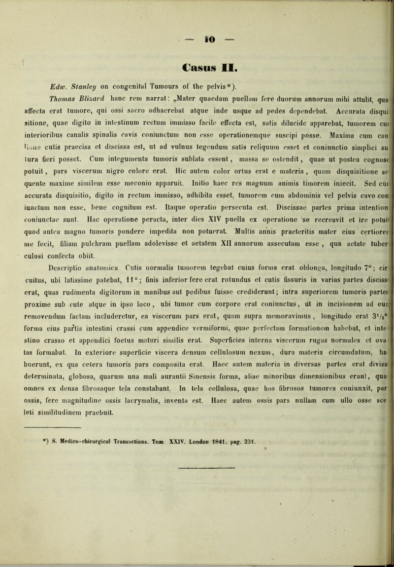 Casus II. Edic. Stanley on congenital Tumours of the pelvis*). Thomas Blizard hanc rem narrat: „Mater quaedam puellam fere duorum annoruin mihi attulit, qua affecta erat tumore, qui ossi sacro adhaerebat atque inde usque ad pedes dependebat. Accurata disqui sitione, quae digito in intestinum rectum immisso facile effecta est, satis dilucide apparebat, tumorem cur interioribus canalis spinalis cavis coniunctum non esse operationemque suscipi posse. Maxima cum cau tione cutis praecisa et discissa est, ut ad vulnus tegendum satis reliquum esset et coniunctio simplici su lura fieri posset. Cum integumenta tumoris sublata essent, massa se ostendit, quae ut postea cognosc potuit, pars viscerum nigro colore erat. Hic autem color ortus erat e materia , quam disquisitione se quente maxime similem esse meconio apparuit. Initio haec res magnum animis timorem iniecit. Sed cui accurata disquisitio, digito in rectum immisso, adhibita esset, tumorem cum abdominis vel pelvis cavo con iunctum non esse, bene cognitum est. Itaque operatio persecuta est. Discissae partes prima intention coniunctae sunt. Hac operatione peracta, inter dies XIV puella ex operatione se recreavit et ire potuill quod antea magno tumoris pondere impedita non potuerat. Mullis annis praeteritis mater eius certiorei me fecit, filiam pulchram puellam adolevisse et aetatem XII annorum assecutam esse , qua aetate tuber culosi confecta obiit. Descriptio anatomica. Cutis normalis tumorem tegebat cuius forma erat oblonga, longitudo 7“; cir cuitus, ubi latissime patebat, 1I“; finis inferior fere erat rotundus et cutis fissuris in varias partes disciss; erat, quas rudimenta digitorum in manibus aut pedibus fuisse crediderunt; intra superiorem tumoris partei proxime sub cute atque in ipso loco, ubi tumor cum corpore erat coniunctus, iit in incisionem ad eur; removendum factam includeretur, ea viscerum pars erat, quam supra memoravimus, longitudo erat 3‘/a“ forma eius partis intestini crassi cum appendice vermiformi, quae perfectam formationem habebat, et inte stino crasso et appendici foetus maturi similis erat. Superficies interna viscerum rugas normales et ova tas formabat. In exteriore superficie viscera densum cellulosum nexum, dura materia circumdatum, ha buerunt, ex qua cetera tumoris pars composita erat. Haec autem materia in diversas partes erat divisa determinata, globosa, quarum una mali aurantii Sinensis forma, aliae minoribus dimensionibus erant, qua omnes ex densa fibrosaque tela constabant. In tela cellulosa, quae hos fibrosos tumores coniunxit, par ossis, fere magnitudine ossis lacrymalis, inventa est. Haec autem ossis pars nullam cum ullo osse sce leti similitudinem praebuit. ') S. Medico-chirurgical Transactions. Tom XXIV. LondoD 1841. pag. 231.