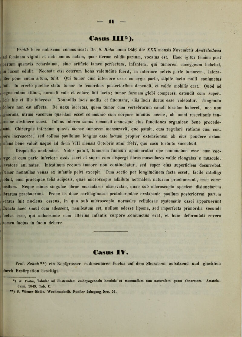 Casus ■■■ ). Vrolik haec nobiscum communicat: Dr. S. Holrn anno 1846 die XXX mensis Novembris Amstelodami i; ad feminam viginti et octo annos natam, quae iterum edidit partum, vocatus est. Haec igitur femina post i partum quamvis retardatum, sine artificio tamen perfectum, infantem, qui tumorem caccygeum habebat, u in lucem edidit Neonata etsi ceterum bona valetudine fuerit, in interiore pelvis parte tumorem, latera- li liter pone anum situm, tulit. Qui tumor cum interiore ossis coccygis parte, stipite tactu molli coniunctus n luit. In erecto puellae statu tumor de femoribus posterioribus dependit, et valde mobilis erat. Quod ad s legumentum attinet, normali cute et colore fuit laeto; tumor formam globi compressi ostendit cum super- ficie hic et illic tuberosa. Nonnullis locis mollis et fluctuans, aliis locis durus esse videbatur. Tangendo a,liolore non est affecta. De nexu incertus, quem tumor cum vertebrarum canali forsitan haberet, nec non it|gnorans, utrum vasorum quaedam esset communio cum corpore infantis necne, ab omni resectionis ten- tamine abstinere suasi. Infans interea sanus remansit omnesque eius functiones organicae bene procede- bant. Chirurgus interdum quovis mense tumorem mensuravit, quo patuit, eum regulari ratione cum cor- ti jiore increscere, sed collum paullulum longius esse factum propter extensionem ab eius pondere ortam. >i nfans bene valuit usque ad diem VIII mensis Octobris anni 1847, quo casu fortuito succubuit. Disquisitio anatomica. Nobis patuit, tumorem funiculi aponeurotici ope coniunctum esse cum coc- ii yge et cum parte inferiore ossis sacri et supra eum dispergi fibras musculares valde elongatas e musculo, ^levatore ani natas. Intestinum rectum tumore non continebatur, sed super eius superficiem decurrebat. tiHimor nonnullas venas ex infantis pelvi excepit. Cum sectio per longitudinem facta esset, facile intelligi i otuit, eum praecipue telis adiposis, quae microscopio adhibito normalem naturam praebuerunt, esse com- ‘ ositum. Neque minus singulae fibrae musculares observatae, quae sub microscopio speciem disjunctarum ibrarum praebuerunt. Prope iis duae cartilaginosae protuberantiae exstabant; paullum posteriorem partem mersus fuit nucleus osseus, in quo sub microscopio normales cellulosae systematis ossei apparuerunt i Cuncta haec simul cum adessent, manifestum est, nullum adesse lipoma, sed imperfecta primordia secundi , 'oetus esse, qui adhaesione cum alterius infantis corpore coniunctus erat, et huic deformitati revera lomen foetus in foetu debere. Casus IV. Prof. Schuh•) **) ein Kopfgrosser rudimentarer Foetus auf dem Steissbein aufsitzend und gliicklich iurch Exstirpation beseitigl. •) W. Vrolik, Tsbulae ad illustrandam embryogenesin hominis et mammalium tam naturalem quam abnormem. Amstelo- dami, 1849. Tab. C. ••) S. Wiener Medie. Wochenschrift. Fiinfter Jahrgang Nro. 51.