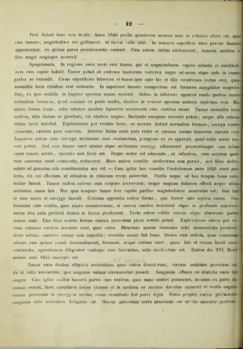 Prof. Schuli hanc rem tradit: Anno 1846 puella quindecim menses nata in scholam allata est, qua( cum tumore, magnitudine ovi gallinacei, in lucem (dita erat. In tumoris superficie duae parvae fissurae apparuerunt, ex quibus parva protuberantia eminuit. Cum autem infans adolesceret, tumoris ambitus ir dies magis magisque accrevit. Symptomata. In regione ossis sacri erat tumor, qui et magnitudinem capitis infantis et similitudi nem cum capite habuit. Tumor patuit ab extrema lumborum vertebra usque ad anum atque inde in omnes partes se extendit. Cuius superficies tuberosa et tumor ipse cute hic et illic cicatricosa tectus erat, quae nonnullis locis crinibus erat instructa. In superiore tumore conspectum est foramen amygdalae magnitu- dine, ex quo mobilis in linguae speciem massa eminuit. Itidem in inferiore apparuit simile quidem tamen rotundum foramen, quod maxima ex parte mollis, elastica in vesicae speciem materia impletum erat. Hat autem fossae tenui, sebo cutaneo similem liquorem secernente cute vestitae erant. Tumor nonnullis locis mollem, aliis durum se praebuit; vis elastica magna; fluctuatio nusquam inveniri potuit; neque ulla ratione infans tactu indoluit. Exploratione per rectum facta, os sacrum habuit normalem formam, coccyx contra crassatus, externa pars convexa. Interior huius ossis pars retro et sursum versus tumorem curvata erat Tumorem autem cum coccyge arctissime esse coniunctum, perspicue ex eo apparuit, quod nullo modo mo- veri potuit. Sed cum tumor esset nimius atque arctissime coccygi adhaereret praesertimque cum infans esset tenera aetate , operatio non facta est. Itaque mater est admonita , ut infantem, cum aetatem quat- tuor annorum esset consecuta, reduceret. Haec autem consilio medicorum non paruit, sed filiae defor- mitate ad quaestus sibi constituendos usa est. — Cum igitur hoc consilio Vindobonam anno 1855 esset pro- fecta, vix est effectum, ut infantem in clinicum recipi pateretur. Puella usque ad hoc tempus bona vale- tudine fuerat. Tumor eadem ratione cum corpore accreverat; neque unquam dolorem effecit neque ullius, molestiae causa fuit. Hoc ipso tempore tumor fere capitis puellae magnitudinem assecutus est; basi lata in osse sacro et coccyge insedit. Ceterum appendix eadem forma , qua fuerat ante septem annos. Duo foramina cute vestita, quae supra memoravimus, in caecos canales desierunt atque in profundo superiore autem duo satis perfecti dentes in lucem prodierunt. Tactu autem valido osseae atque abnormes partes sensae sunt. Uno loco acutus horum ossium processus plane sentiri potuit. Exploratione autem per re- ctum rationes eaedem inventae sunt, quae antea. Structura spinae dorsualis nihil abnormitatis praebuit; alvus soluta; excretio urinae non impedita; conditio omnis fuit bona. Omnia cum indicia, quae connexum adesse cum spinae canali demonstrarent, deessent, neque certum esset , quam lata et crassa fuerit ossea coniunctio, operationem diligenter cauteque esse faciendam, satis intellectum est. Eadem die XVI, Martii mensis anni 1855 suscepta est. Tumor enim duabus ellipticis sectionibus, quae cutem disciderunt, circum ambitum praecisus est. ita ut cutis servaretur, qua magnum vulnus circumvelari posset. Sanguinis effusio ex dilatatis vasis fuit magna. Cum igitur molles tumoris partes cum ossibus, quae nunc sentiri potuerunt, maxima ex parte di- scissae essent, funis complures lineas crassus et in medium os sacrum directus apparuit et rectis angulis osseus processus in coccygem insitus, cuius crassitudo fuit parvi digiti. Funis propter curam profusionis sanguinis ante sectionem deligatus est Osseus processus serra praecisus est et ita operatio perfecta.