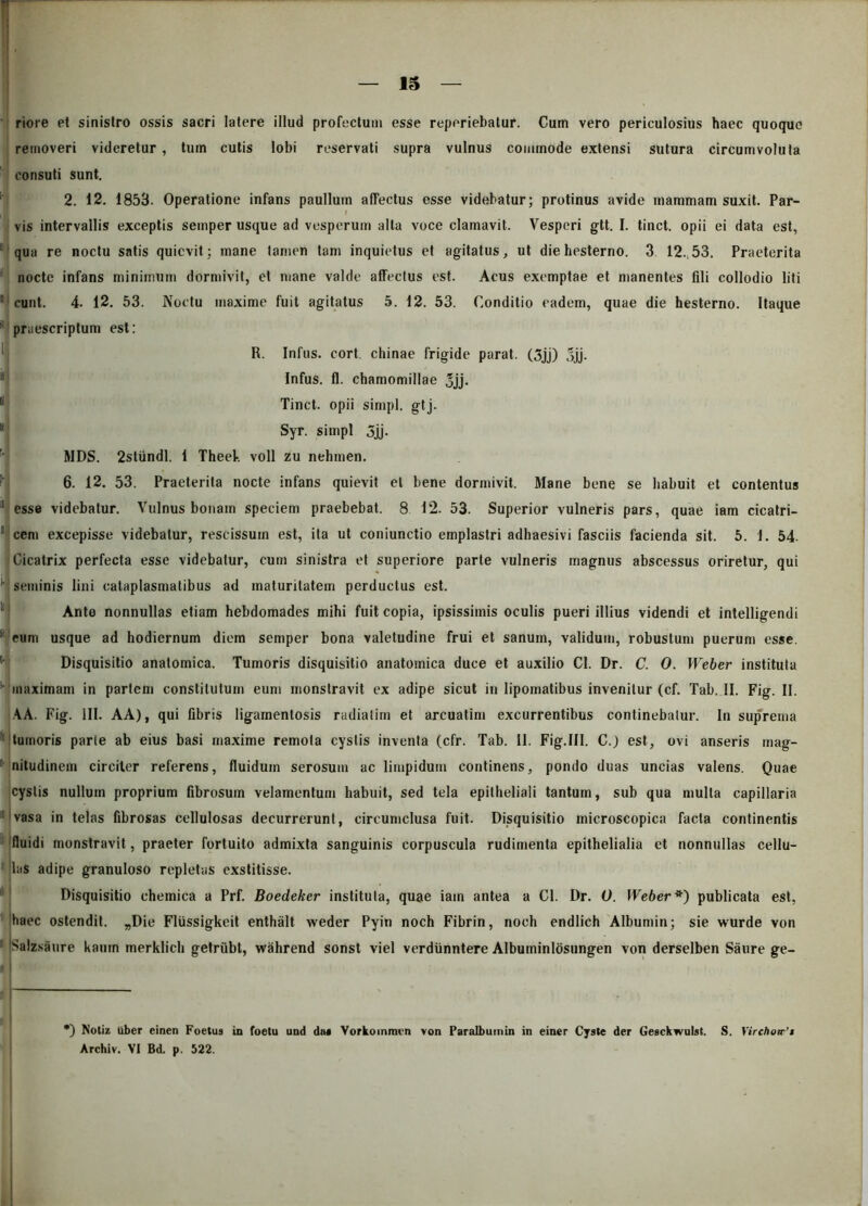 r — 15 — riore et sinistro ossis sacri latere illud profectum esse reperiebatur. Cum vero periculosius haec quoque removeri videretur , tum cutis lobi reservati supra vulnus commode extensi sutura circumvoluta consuti sunt. 2. 12. 1853. Operatione infans paulluin affectus esse videbatur; protinus avide mammam suxit. Par- vis intervallis exceptis semper usque ad vesperum alta voce clamavit. Vesperi gtt. I. tinct. opii ei data est, qua re noctu satis quievit; mane tamen tam inquietus et agitatus, ut die hesterno. 3 12.53. Praeterita nocte infans minimum dormivit, et mane valde affectus est. Acus exemptae et manentes fili collodio liti ■ eunt. 4- 12. 53. Noctu maxime fuit agitatus 5. 12. 53. Conditio eadem, quae die hesterno. Itaque praescriptum est: R. Infus. cort. chinae frigide parat. (3jj) f>jj. Infus. fl. chamomillae Jjj. Tinct. opii simpl. gtj. *[ Syr. simpl 3jj. MDS. 2stundl, i Theek voll zu nehmen. 6. 12. 53. Praeterita nocte infans quievit et bene dormivit. Mane bene se habuit et contentus 11 esse videbatur. Vulnus bonam speciem praebebat. 8 12. 53. Superior vulneris pars, quae iam cicatri- 1 cem excepisse videbatur, rescissum est, ita ut coniunctio emplastri adhaesivi fasciis facienda sit. 5. 1. 54. Cicatrix perfecta esse videbatur, cum sinistra et superiore parte vulneris magnus abscessus oriretur, qui '■ seminis lini cataplasmatibus ad maturitatem perductus est. Ante nonnullas etiam hebdomades mihi fuit copia, ipsissimis oculis pueri illius videndi et intelligendi y eum usque ad hodiernum diem semper bona valetudine frui et sanum, validum, robustum puerum esse. Disquisitio anatomica. Tumoris disquisitio anatomica duce et auxilio Cl. Dr. C. 0. Weber instituta '■ maximam in partem constitutum eum monstravit ex adipe sicut in lipomatibus invenitur (cf. Tab. II. Fig. II. AA. Fig. III. AA), qui fibris ligamentosis radialim et arcuatim excurrentibus continebatur. In suprema tumoris parie ab eius basi maxime remota cystis inventa (cfr. Tab. II. Fig.III. C.) est, ovi anseris mag- ; nitudinem circiter referens, fluidum serosum ac limpidum continens, pondo duas uncias valens. Quae cystis nullum proprium fibrosum velamentum habuit, sed tela epitheliali tantum, sub qua multa capillaria vasa in telas fibrosas cellulosas decurrerunt, circumclusa fuit- Disquisitio microscopica facta continentis fluidi monstravit, praeter fortuito admixta sanguinis corpuscula rudimenta epithelialia et nonnullas cellu- las adipe granuloso repletas exstitisse. Disquisitio chemica a Prf. Boedeker instituta, quae iam antea a Cl. Dr. 0. Weber*) publicata est, haec ostendit. „Die FlUssigkeit enthalt weder Pyin noch Fibrin, noch endlich Albumin; sie wurde von Salzsaure kamn merklich getriibt, wahrend sonst viel verdtinntere Albuminlosungen von derselben Saure ge- *) Notiz uber einen Foetus in foetu und dtx Vorkoinmvn von Paralbumin in einer Cyste der Gesckwulst. S. Yirchoa■’* Archiv. VI Bd. p. 522. ! .