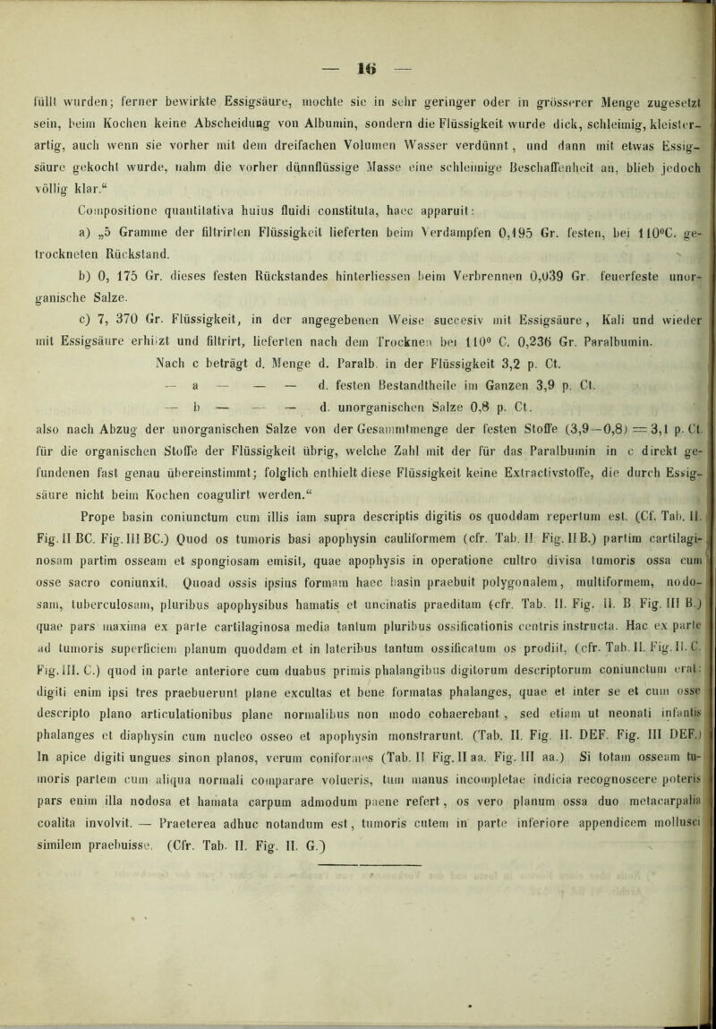 sein, beim Kochen keine Abscheidung von Albumin, sondern die Fliissigkeit wurde dick, schleimig, kleister- artig, auch wenn sie vorher init dem dreifachen Volumen Wasser verdunnt, und dann init etwas Essig- saure gekochl wurde, nalim die vorher dunnfliissige Masse eine sehleiinige Beschaffenheit an, blieb jedoch vollig klar.“ Compositione quantitativa huius fluidi constituta, haec apparuit: a) „5 Gramine der filtrirten Fliissigkeit lieferten beim Verdampfen 0,195 Gr. festen, bei 110°C. ge- trockneten Riickstand. b) 0, 175 Gr. dieses festen Riickstandes hinterliessen Iteim Verbrennen 0,l>39 Gr feuerfeste unor- ganische Salze. c) 7, 370 Gr. Fliissigkeit, in der angegebenen Weise succesiv init Essigsiiure , Kali und vvieder init Essigsaure erhiizt und filtrirt, lieferten nach dem Trocknen bei 110° C, 0,236 Gr. Paralbuinin. Nach c betragt d. Menge d. Paralb in der Fliissigkeit 3,2 p. Ct. — a — — — d. festen Bestandtheile im Ganzen 3,9 p. Ct. — b — — — d. unorganischen Salze 0,8 p. Ct. also nach Abzug der unorganischen Salze von der Gesammtmenge der festen Stoffe (3,9—0,8J = 3,1 p. Ct fur die organischen Stoffe der Fliissigkeit librig, welche Zahl mit der fur das Paralbuinin in c dirckt ge- fundenen fast genau iibereinstimmt; folglich enthielt diese Fliissigkeit keine Extractivstoffe, die durch Essig- saure nicht beim Kochen coagulirt werden. Prope basin coniunctum cum illis iam supra descriptis digitis os quoddam repertum est. (Cf. Tali. 11. Fig. 11 BC. Fig. 111 BC.) Quod os tumoris basi apophysin cauliformem (cfr. Tab. II Fig. II B.) partim cartilagi- nosam partim osseam et spongiosam emisit, quae apophysis in operatione cultro divisa tumoris ossa cum osse sacro coniunxit. Quoad ossis ipsius formam haec basin praebuit polygonaletn, multiformem, nodo- sam, tuberculosam, pluribus apophysibus hamatis et uncinatis praeditam (cfr. Tab. 11. Fig. ii. B Fig. III B.) quae pars maxima ex parte cartilaginosa media tantum pluribus ossificationis centris instructa. Hac ex parlc ad tumoris superficiem planum quoddain et in lateribus tantum ossificatum os prodiit, (cfr. Tab. II. Fig. II. C. Fig.III. C.) quod in parte anteriore cum duabus primis phalangibus digitorum descriptorum coniunctum erat: digiti enim ipsi tres praebuerunt plane excultas et bene formatas phalanges, quae et inter se et cum osse descripto plano articulationibus plane normalibus non modo cohaerebant , sed etiam ut neonati infantis phalanges et diaphysin cum nucleo osseo et apophysin monstrarunt. (Tab. II. Fig. II. DEF. Fig. III DEF.) In apice digiti ungues sinon planos, verum coniformes (Tab. II Fig. II aa. Fig. III aa.) Si totam osseam tu- moris partem cum aliqua normali comparare volueris, tum manus incompletae indicia recognoscere poteris pars enim illa nodosa et hamata carpum admodum paene refert, os vero planum ossa duo metacarpalia coalita involvit. — Praeterea adhuc notandum est, tumoris cutem in parte inferiore appendicem mollusci similem praebuisse. (Cfr. Tab. II. Fig. II. G.)