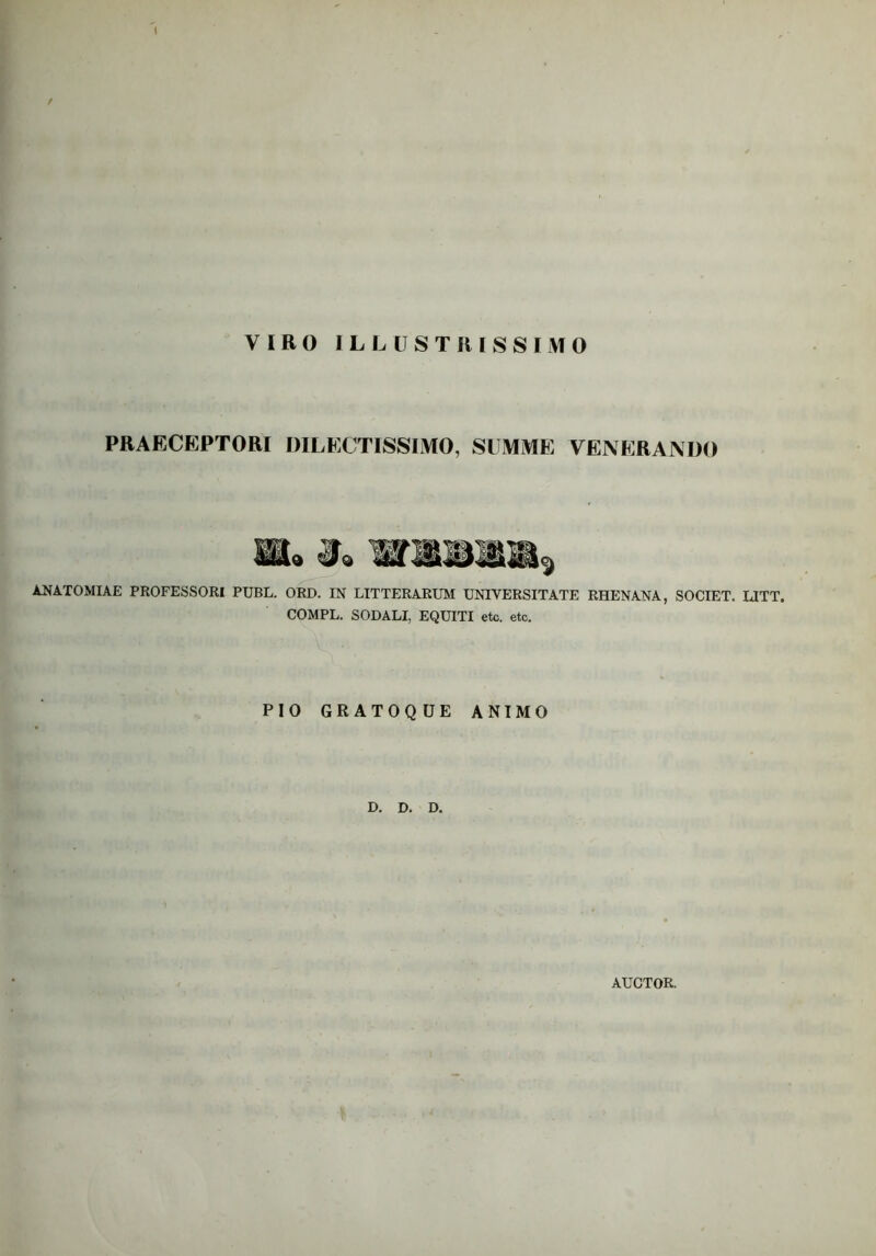 VIRO ILLUSTRISSIMO PRAECEPTORI DILECTISSIMO, SUMME VENERANDO ANATOMIAE PROFESSORI PUBL. ORD. IN LITTERARUM UNIVERSITATE RHENANA, SOCIET. LITT. COMPL. SODALI, EQUITI etc. etc. PIO GRATOQUE ANIMO D. D. D. AUCTOR.