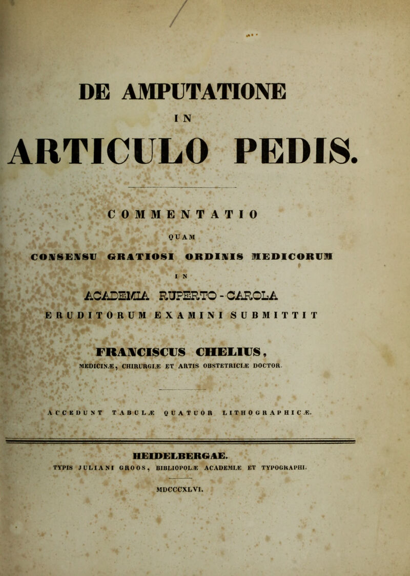 DE AMPUTATIONE I N ARTICULO PEDIS. COMMENTATIO QUAM CONSENSU GRATIOSI ORDINIS MEDICORUM I N ACADEMIA RtJPERTO - CAROLA ERUDITORUM EXAMINI SUBMITTIT FRANCISCUS CHEL1IJS, MEDICINAS, CHIRURGLE ET ARTIS OBSTETRICIA: DOCTOR ACCEDUNT tabula: QUATUOR LITHOGRAPHIC.E. HEIDELBERGAE. TYPIS JULIANI GROOS, BIBLIOPOLA: AC ADEMI A: ET TYPOGRAPHL MDCCCXLVI.