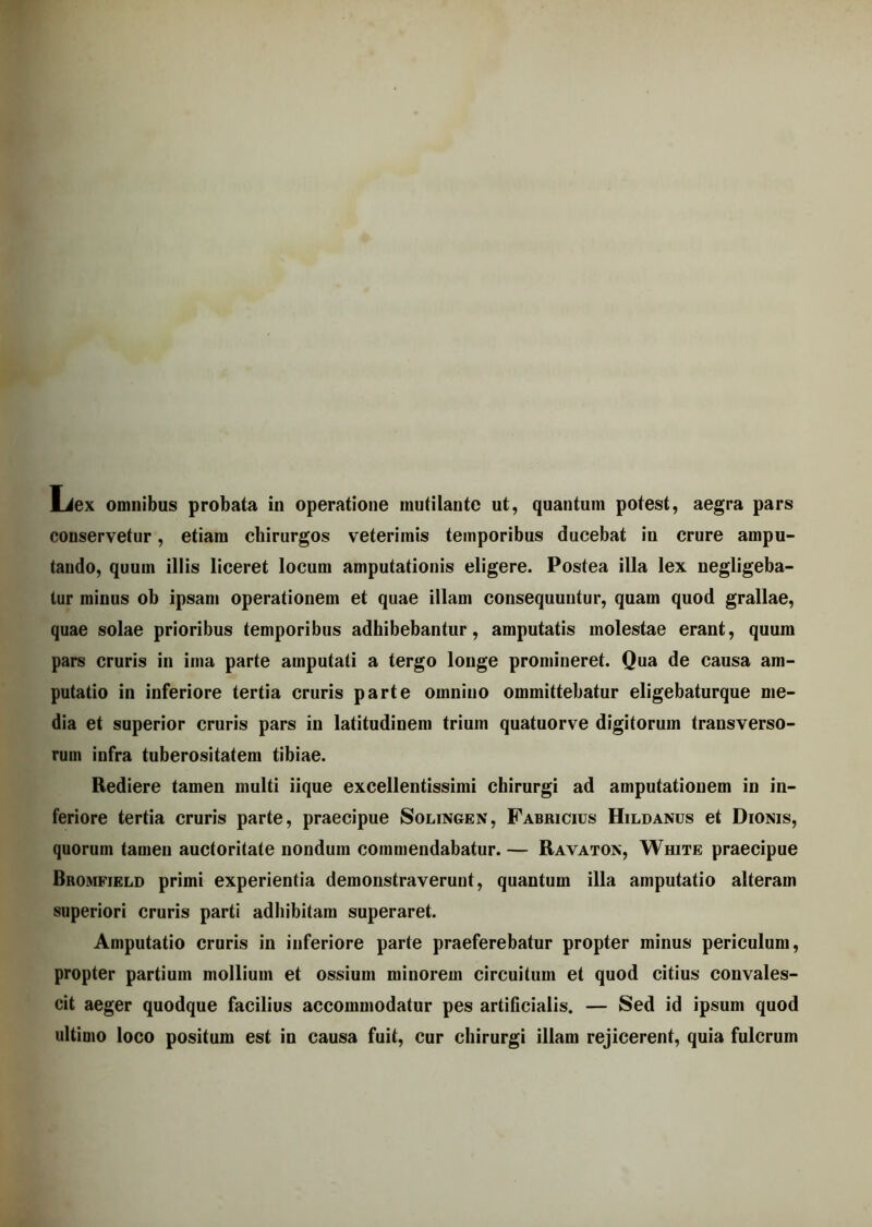 Liex omnibus probata in operatione mutilante ut, quantum potest, aegra pars conservetur, etiam chirurgos veteriinis temporibus ducebat iu crure ampu- tando, quum illis liceret locum amputationis eligere. Postea illa lex negligeba- tur minus ob ipsam operationem et quae illam consequuntur, quam quod grallae, quae solae prioribus temporibus adhibebantur, amputatis molestae erant, quum pars cruris in ima parte amputati a tergo longe promineret. Qua de causa am- putatio in inferiore tertia cruris parte omnino ommittebatur eligebaturque me- dia et superior cruris pars in latitudinem trium quatuorve digitorum transverso- rum infra tuberositatem tibiae. Rediere tamen multi iique excellentissimi chirurgi ad amputationem in in- feriore tertia cruris parte, praecipue Solingen, Fabricius Hildanus et Dionis, quorum tamen auctoritate nondum commendabatur. — Ravaton, White praecipue Bromfield primi experientia demonstraverunt, quantum illa amputatio alteram superiori cruris parti adhibitam superaret. Amputatio cruris in inferiore parte praeferebatur propter minus periculum, propter partium mollium et ossium minorem circuitum et quod citius convales- cit aeger quodque facilius accommodatur pes artificialis. — Sed id ipsum quod ultimo loco positum est in causa fuit, cur chirurgi illam rejicerent, quia fulcrum