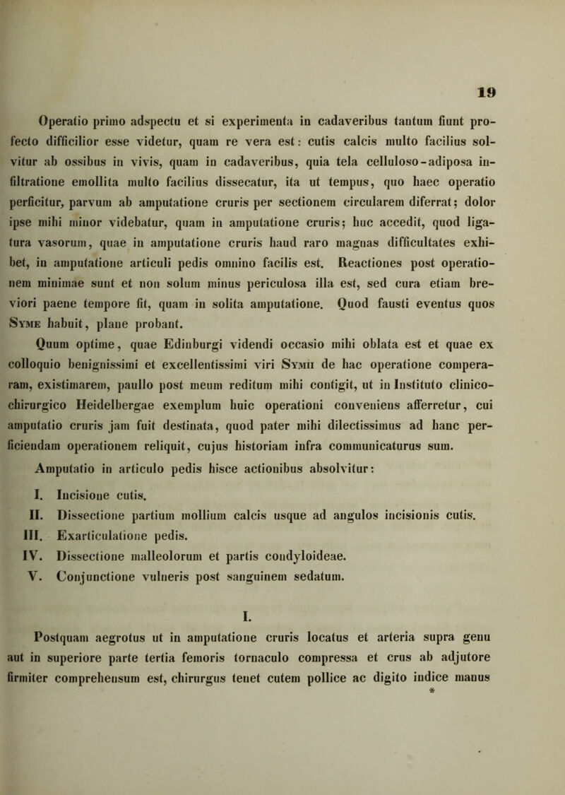 Operatio priino adspectu et si experimenta in cadaveribus tantum fiunt pro- fecto difficilior esse videtur, quam re vera est: cutis calcis multo facilius sol- vitur ab ossibus in vivis, quam in cadaveribus, quia tela celluloso-adiposa in- filtratione emollita multo facilius dissecatur, ita ut tempus, quo haec operatio perficitur, parvum ab amputatione cruris per sectionem circularem diferrat; dolor ipse milii minor videbatur, quam in amputatione cruris; huc accedit, quod liga- tura vasorum, quae in amputatione cruris haud raro magnas difficultates exhi- bet, in amputatione articuli pedis omnino facilis est. Reactiones post operatio- nem minimae sunt et non solum minus periculosa illa est, sed cura etiam bre- viori paene tempore fit, quam in solita amputatione. Quod fausti eventus quos Syme habuit, plane probant. Quum optime, quae Edinburgi videndi occasio mihi oblata est et quae ex colloquio benignissimi et excellentissimi viri Symii de hac operatione compera- ram, existimarem, paullo post meum reditum mihi contigit, ut in Instituto clinico- chirurgico Heidelbergae exemplum huic operationi conveniens afferretur, cui amputatio cruris jam fuit destinata, quod pater mihi dilectissimus ad hanc per- ficiendam operationem reliquit, cujus historiam infra communicaturus sum. Amputatio in articulo pedis hisce actionibus absolvitur: I. Iucisioue cutis. II. Dissectione partium mollium calcis usque ad angulos incisionis cutis. III. Exarticulatione pedis. IV. Dissectione malleolorum et partis condyloideae. V. Conjunctione vulneris post sanguinem sedatum. I. Postquam aegrotus ut in amputatione cruris locatus et arteria supra genu aut in superiore parte tertia femoris tomaculo compressa et crus ab adjutore firmiter compreheusura est, chirurgus tenet cutem pollice ac digito indice manus *