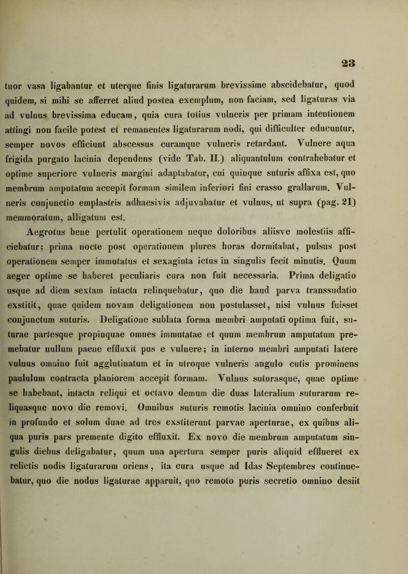 tuor vasa ligabantur et uterque finis ligaturarum brevissime abscidebatur, quod quidem, si mihi se afferret aliud postea exemplum, non faciam, sed ligaturas via ad vulnus brevissima educam, quia cura totius vulneris per primani intentionem attingi non facile potest et remanentes ligaturarum nodi, qui difficulter educuntur, semper novos efficiunt abscessus curamque vulneris retardant. Vulnere aqua frigida purgato lacinia dependens (vide Tab. II.) aliquantulum contrahebatur et optime superiore vulneris margini adaptabatur, cui quinque suturis affixa est, quo membrum amputatum accepit formam similem inferiori fini crasso grallarum. Vul- neris conjunctio emplastris adhaesivis adjuvabatur et vulnus, ut supra (pag. 21) meunnoratum, alligatum est. Aegrotus bene pertulit operationem neque doloribus aliisve molestiis affi- ciebatur; prima nocte post operationem plures horas dormitabat, pulsus post operationem semper immutatus et sexaginta ictus in singulis fecit minutis. Quum aeger optime se haberet peculiaris cura non fuit necessaria. Prima deligatio usque ad diem sextam intacta relinquebatur, quo die haud parva transsudatio exstitit, quae quidem novam deligationem non postulasset, nisi vulnus fuisset conjunctum suturis. Deligatioue sublata forma membri amputati optima fuit, su- turae partesque propinquae omnes immutatae et quum membrum amputatum pre- mebatur nullum paene effluxit pus e vulnere; in interno membri amputati latere vulnus omnino fuit agglutinatum et in utroque vulneris angulo cutis prominens paululum contracta planiorem accepit formam. Vulnus suturasque, quae optime se habebant, intacta reliqui et octavo demum die duas lateralium suturarum re- liquasque novo die removi. Omnibus suturis remotis lacinia omnino conferbuit in profundo et solum duae ad tres exstiterunt parvae aperturae, ex quibus ali- qua puris pars premente digito effluxit. Ex novo die membrum amputatum sin- gulis diebus deligabatur, quum una apertura semper puris aliquid efflueret ex relictis nodis ligaturarum oriens , ita cura usque ad Idas Septembres continue- batur, quo die nodus ligaturae apparuit, quo remoto puris secretio omnino desiit