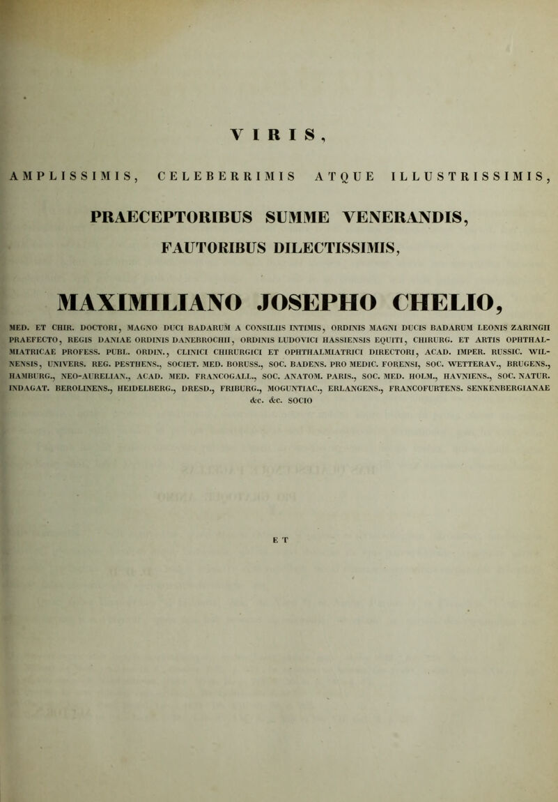 VIRIS, AMPLISSIMIS, CELEBERRIMIS ATOUE ILLUSTRISSIMIS, PRAECEPTORIBUS SUMME VENERANDIS, FAUTORIBUS DILECTISSIMIS, MAXIMILIAJVO JOSEPHO CHELIO, MED. ET CHIR. DOCTORI, MAGNO DUCI BADARUM A CONSILIIS INTIMIS, ORDINIS MAGNI DUCIS BADARUM LEONIS ZARINGII PRAEFECTO, REGIS DANIAE ORDINIS DANEBROCHII, ORDINIS LUDOVICI HASSIENSIS EOUITI, CH1RURG. ET ARTIS OPHTHAL- MIATRICAE PROFESS. PUBL. ORDIN., CLINICI CHIRURGICI ET OPHTHALMIATRICI DIRECTORI, ACAD. IMPER. RUSSIC. WIL- NENSIS, UNIVERS. REG. PESTIIENS., SOCIET. MED. BORUSS., SOC. BADENS. PRO MEDIC. FORENSI, SOC. WETTERAV., BRUGENS., HAMBURG., NEO-AURELIAN., ACAD. MED. FRANCOGALL., SOC. ANATOM. PARIS., SOC. MED. HOLM., HAVNIENS., SOC. NATUR. INDAGAT. BEROLINENS., HEIDELBERG., DRESD., FRIBURG., MOGUNTIAC., ERLANGENS., FRANCOFURTENS. SENKENBERGIANAE <fcc. cfcc. SOCIO