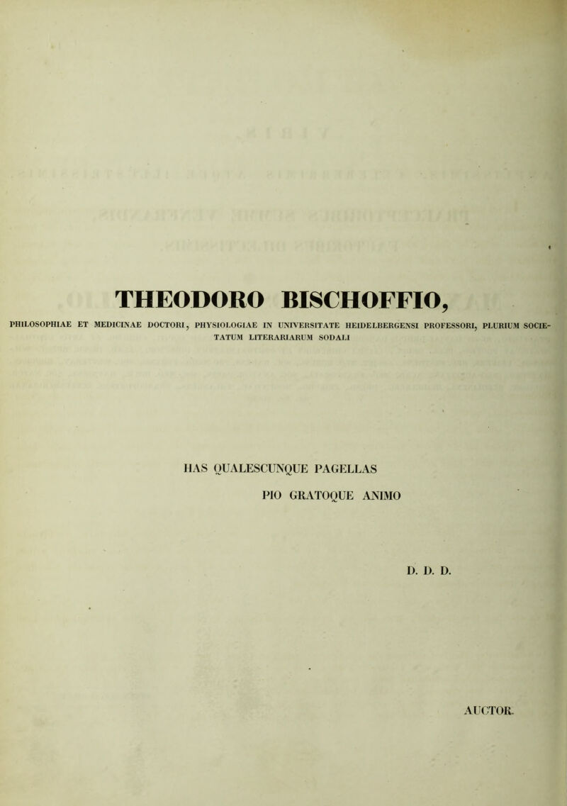 THEODORO BISCHOFFIO, PHILOSOPHIAE ET MEDICINAE DOCTORI, PHYSIOLOGIAE IN UNIVERSITATE HEIDELBERGENSI PROFESSORI, PLURIUM SOCIE- TATUM LITERARIARUM SODALI HAS OUALESCUNQUE PAGELLAS PIO GRATOQUE ANIMO D. D. D. AUCTOR.