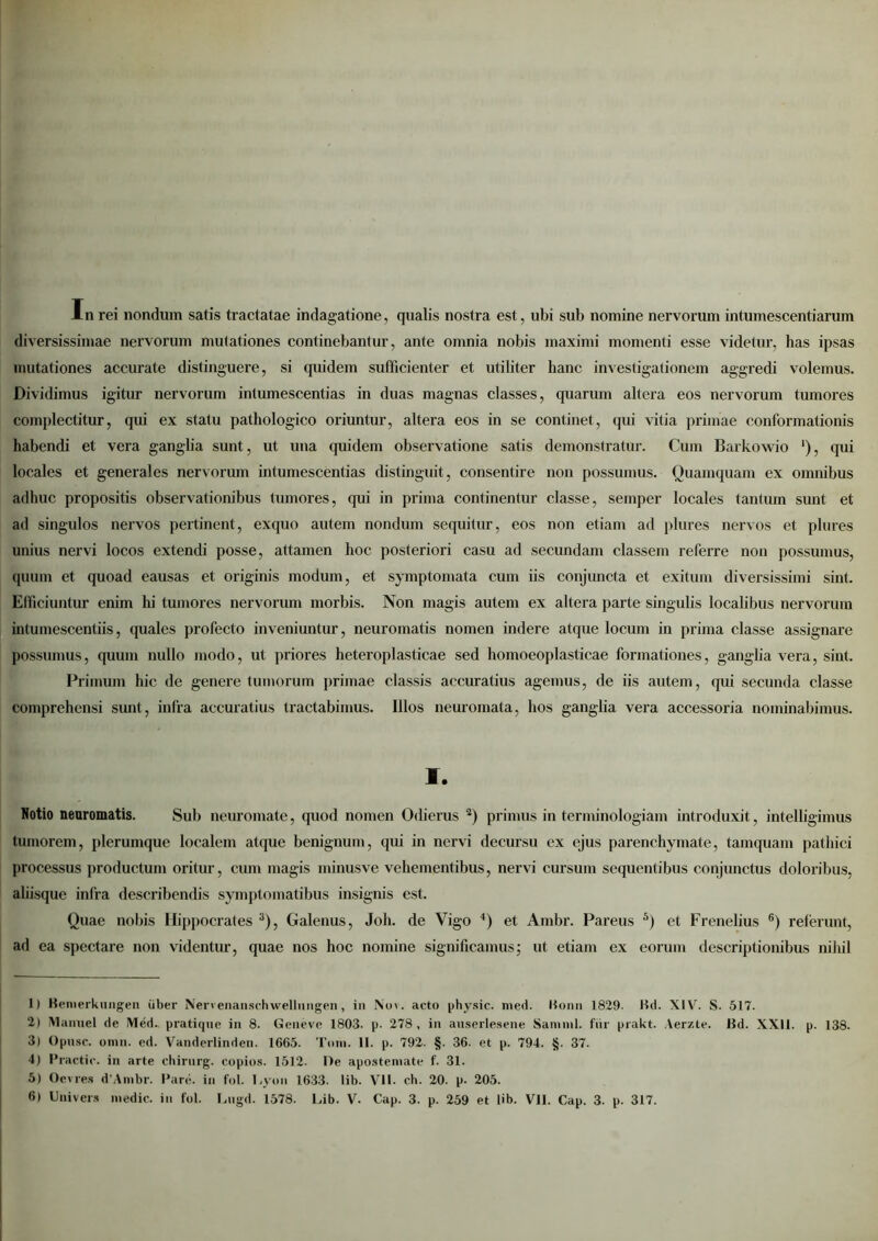 In rei nondum satis tractatae indagatione, qualis nostra est, ubi sub nomine nervorum intumescendarum diversissimae nervorum mutationes continebantur, ante omnia nobis maximi momenti esse videtur, has ipsas mutationes accurate distinguere, si quidem sufficienter et utiliter hanc investigationem aggredi volemus. Dividimus igitur nervorum intumescendas in duas magnas classes, quarum altera eos nervorum tumores complectitur, qui ex statu pathologico oriuntur, altera eos in se continet, qui vitia primae conformationis habendi et vera ganglia sunt, ut una quidem observatione satis demonstratur. Cum Barkowio '), qui locales et generales nervorum intumescendas distinguit, consentire non possumus. Quamquam ex omnibus adhuc propositis observationibus tumores, qui in prima continentur classe, semper locales tantum sunt et ad singulos nervos pertinent, exquo autem nondum sequitur, eos non etiam ad plures nervos et plures unius nervi locos extendi posse, attamen hoc posteriori casu ad secundam classem referre non possumus, quum et quoad eausas et originis modum, et symptomata cum iis conjuncta et exitum diversissimi sint. Efficiuntur enim hi tumores nervorum morbis. Non magis autem ex altera parte singulis localibus nervorum intumescendis, quales profecto inveniuntur, neuromatis nomen indere atque locum in prima classe assignare possumus, quum nullo modo, ut priores heteroplasticae sed homoeoplasticae formationes, ganglia vera, sint. Primum hic de genere tumorum primae classis accuratius agemus, de iis autem, qui secunda classe comprehensi sunt, infra accuratius tractabimus. Illos neuromata, hos ganglia vera accessoria nominabimus. I. Notio neuromatis. Sub neuromate, quod nomen Odierus 1 2) primus in terminologiam introduxit, intelligimus tumorem, plerumque localem atque benignum, qui in nervi decursu ex ejus parenchymate, tamquam pathici processus productum oritur, cum magis minusve vehementibus, nervi cursum sequentibus conjunctus doloribus, aliisque infra describendis symptomatibus insignis est. Quae nobis Hippocrates 3), Galenus, Joh. de Vigo 4) et Ambr. Pareus 5) et Frenelius 6) referunt, ad ea spectare non videntur, quae nos hoc nomine significamus; ut etiam ex eorum descriptionibus nihil 1) Benierkungen uber Nervenanschwellungen, in Nov. acto physic. med. Bonn 1829. Bd. XIV. S. 517. 2) Manuel de Med. pratique in 8. Geneve 1803. p. 278 , in auserlesene Samnii, fiir prakt. Aerzte. Bd. XXII. p. 138. 3) Opusc. onin. ed. Vanderlinden. 1665. Toni. II. p. 792. §. 36. et p. 794. §. 37. 4) Practie. in arte chirnrg. copios. 1512. De apostemate f. 31. 5) Oevres d'Ambr. Pare, in fol. Lyon 1633. lib. VII. ch. 20. p- 205.