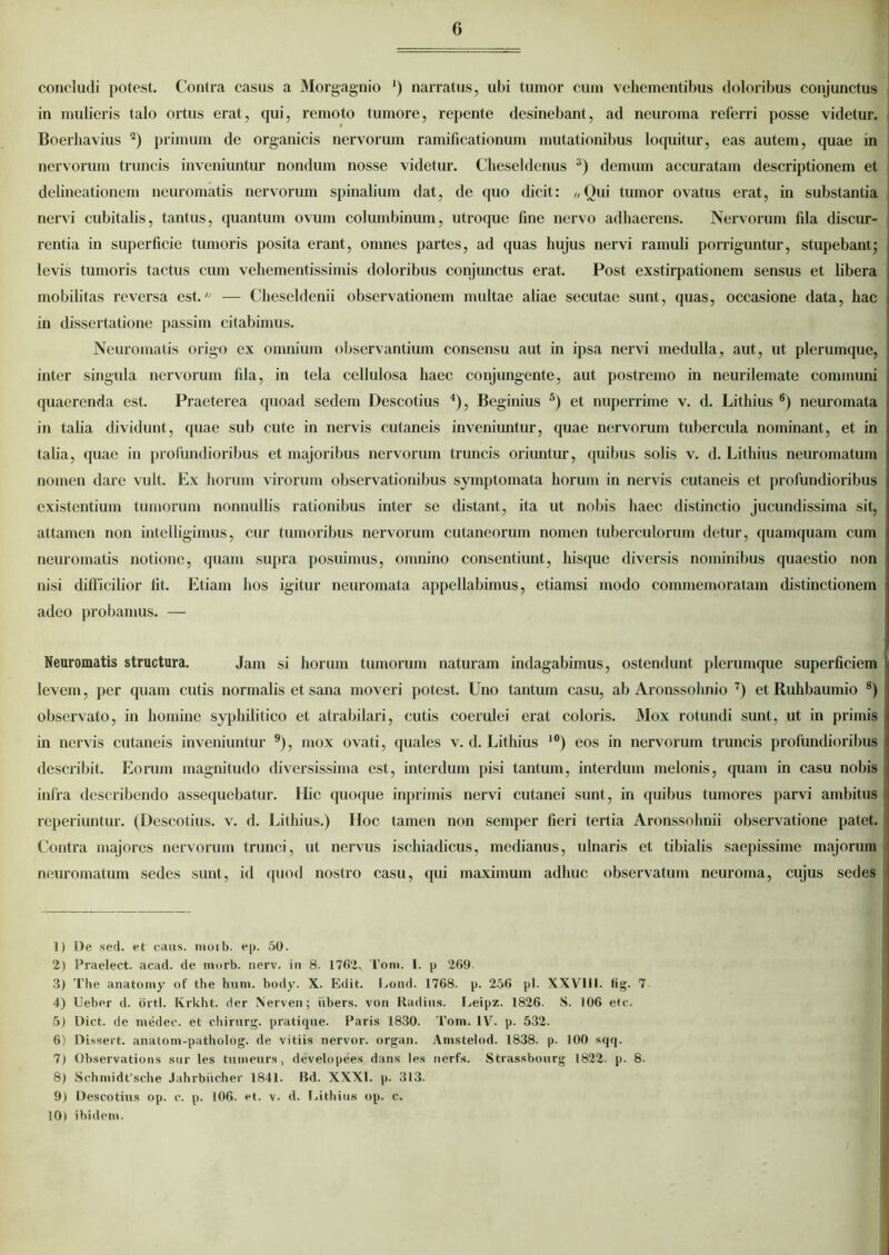 concludi potest. Contra casus a Morgagnio ‘) narratus, ubi tumor cum vehementibus doloribus conjunctus in mulieris talo ortus erat, qui, remoto tumore, repente desinebant, ad neuroma referri posse videtur. Boerhavius 1 2) primum de organicis nervorum ramificationum mutationibus loquitur, eas autem, quae in nervorum truncis inveniuntur nondum nosse videtur. Cheseldenus 3) demum accuratam descriptionem et delineationem neuromatis nervorum spinalium dat, de quo dicit: //Qui tumor ovatus erat, in substantia nervi cubitalis, tantus, quantum ovum columbinum, utroque fine nervo adhaerens. Nervorum fila discur- rentia in superficie tumoris posita erant, omnes partes, ad quas hujus nervi ramuli porriguntur, stupebant; levis tumoris tactus cum veliementissimis doloribus conjunctus erat. Post exstirpationem sensus et libera mobilitas reversa est.' — Cheseldenii observationem multae aliae secutae sunt, quas, occasione data, hac in dissertatione passim citabimus. Neuromatis origo ex omnium observantium consensu aut in ipsa nervi medulla, aut, ut plerumque, inter singula nervorum fila, in tela cellulosa haec conjungente, aut postremo in neurilemate communi quaerenda est. Praeterea quoad sedem Descotius 4), Beginius 5) et nuperrime v. d. Lithius 6) neuromata in talia dividunt, quae sub cute in nervis cutaneis inveniuntur, quae nervorum tubercula nominant, et in talia, quae in profundioribus et majoribus nervorum truncis oriuntur, quibus solis v. d. Lithius neuromatum nomen dare vult. Ex horum virorum observationibus symptomata horum in nervis cutaneis et profundioribus existentium tumorum nonnullis rationibus inter se distant, ita ut nobis haec distinctio jucundissima sit, attamen non intelligimus, cur tumoribus nervorum cutaneorum nomen tuberculorum detur, quamquam cum neuromatis notione, quam supra posuimus, omnino consentiunt, liisquc diversis nominibus quaestio non nisi difficilior fit. Etiam hos igitur neuromata appellabimus, etiamsi modo commemoratam distinctionem adeo probamus. — Neuromatis structura. Jam si horum tumorum naturam indagabimus, ostendunt plerumque superficiem levem, per quam cutis normalis et sana moveri potest. Uno tantum casu, ab Aronssohnio 7) et Ruhbaumio 8) observato, in homine syphilitico et atrabilari, cutis coerulei erat coloris. Mox rotundi sunt, ut in primis in nervis cutaneis inveniuntur 9), mox ovati, quales v. d. Lithius 10) eos in nervorum truncis profundioribus describit. Eorum magnitudo diversissima est, interdum pisi tantum, interdum melonis, (piam in casu nobis infra describendo assequebatur. Ilie cpioque inprimis nervi cutanei sunt, in quibus tumores parvi ambitus reperiuntur. (Descotius. v. d. Lithius.) Hoc tamen non semper fieri tertia Aronssohnii observatione patet. Contra majores nervorum trunci, ut nervus ischiadicus, medianus, ulnaris et tibialis saepissime majorum neuromatum sedes sunt, id quod nostro casu, qui maximum adhuc observatum neuroma, cujus sedes 1) De sed. et catis, niorb. ep. 50. 2) Praelect. acad. de niorb. nerv. in 8. 1762. Toni. I. p 269. 3) The anatomy of the hnm. body. X. Edit. Eond. 1768. p. 256 pl. XXVlil. fig. 7 4) Ueber d. orti. Krkht. der Nerven; iibers. von Radius. Eeipz. 1826. S. 106 ete. 5) Dict. de medec. et chirnrg. pratique. Paris 1830. Tom. IV. p. 532. 6) Dissert. anatom-patholog. de vitiis nervor. organ. Amstelod. 1838. p. 100 sqq. 7) Observations sur les tumeurs, developees dans les nerfs. Strassbourg 1822. p. 8. 8) Schniidt’sche Jahrbiicher 1841. Bd. XXXI. p. 313. 9) Descotius op. c. p. 106. et. v. d. Eithius op. c. 10) ibidem.