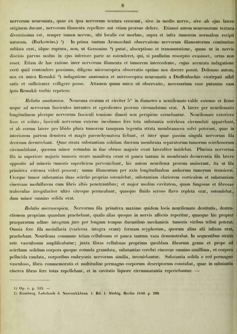 nervorum neuromata, quae ex ipsa nervorum textura crescant, sive in medio nervo, sive ab ejus latere originem ducant, nervorum filamenta repellere aut etiam prorsus delere. Etiamsi autem neuromatum textura diversissima est, semper tamen nervus, ubi localis est morbus, supra et infra tumorem normalem recipit naturam. (Barkowius.) ') In prima tantum Aronssohnii observatione nervorum filamentorum continuitas sublata erat, idque ruptura, non, ut Gersonius 1 2) putat, absorptione et transmutatione, quum ut in nervis discisis parvus nodus in ejus inferiore parte se ostenderet, qui, si paullatim resorptio evasisset, ortus non esset. Etiam de hac ratione inter nervorum filamenta et tumorem intercedente, cujus accurata indagatione certi quid contendere possimus, diligens microscopica observatio optime nos docere possit. Dolemus autem, nos ex unica Remakii 2) indagatione anatomica et microscopica neuromatis a Dieffenbachio exstirpati nihil satis et sufficienter colligere posse. Attamen quum unica sit observatio, necessarium esse putamus eam ipsis Remakii verbis repetere. Relatio anatomica. Neuroma ovatum et circiter 5 in diametro a neurilemate valde extenso et firmo usque ad nervorum fasciculos intrantes et egredientes prorsus circumdatum erat. A latere per neurilematis longitudinem plerique nervorum fasciculi tensione dimoti non perspicue cernebantur. Neurilemate exteriore fisso et soluto, fasciculi nervorum externe incolumes fere tota substantia scirrhosa circumdati apparebant, et ab eorum latere pro libido plura tumorem tamquam tegentia strata membranacea solvi poterant, quae in interiorem partem densiora et magis parenchymatosa fiebant, et inter quae passim singula nervorum fila deorsum decurrebant. Quae strata substantiam solidam duorum membrana separatorum tumorum scirrhosorum circumdabant, quorum minor rotundus in fine obtuso majoris ovati lateraliter insidebat. Plurima nervorum fila in superiore majoris tumoris strato manifesta erant et pauca tantum in membranis decurrentia fila latere opposito ad minoris tumoris superficiem perveniebant, hic autem neurilema prorsus amiserant, ita ut fila primitiva extensa videri possent; unum filamentum per axin longitudinalem amborum tumorum transierat. Uterque tumor substantias duas scirrho proprias ostendebat, substantiam clariorem corticalem et substantiam cineream medullarem cum fibris albis penetrantibus; et major medius cavitatem, quam fungosae et fibrosae trabeculae irregulariter ultro citroque permeabant, quaeque fluido seroso flavo repleta erat, ostendebat, dum minor omnino solida erat. Relatio microscopica. Nervorum fila primitiva maxime quidem locis neurilemate destitutis, destru- ctionem propriam quandam praebebant, qualis alias quoque in nervis affectis reperitur, quaeque hic propter praeparatum adhuc integrum jure per longum tempus durantibus mechanicis tumoris viribus tribui poterat. Omnia fere fila medullaria (varicosa integra erant) formam scyphorum, quorum alius alii infixus erat, praebebant. Neurilema commune telam cellulosam et pauca tantum vasa demonstrabat. In sequentibus stratis rete vasculosum amplificabatur; juxta fibras cellulosas proprium quoddam fibrarum genus et prope ad scirrhum solidum corpora quoque rotunda granulata, substantiae cerebri cinereae omnino simillima, et corpora pellucida caudata, corporibus embryonis nervorum similia, inveniebantur. Substantia solida e reti permagno vasculoso, fibris commemoratis et multitudine permagno corporum descriptorum constabat, quae in substantia cinerea fibras fere totas repellebant, et in cavitatis liquore circumnatantia reperiebantur. — 1) Op. c. p. 533. — 2) Koniberg. J.ehrbuch d. lXervenkkhten. 1. Bd. 1. Abthlg. Berlin 1840. p. 209-