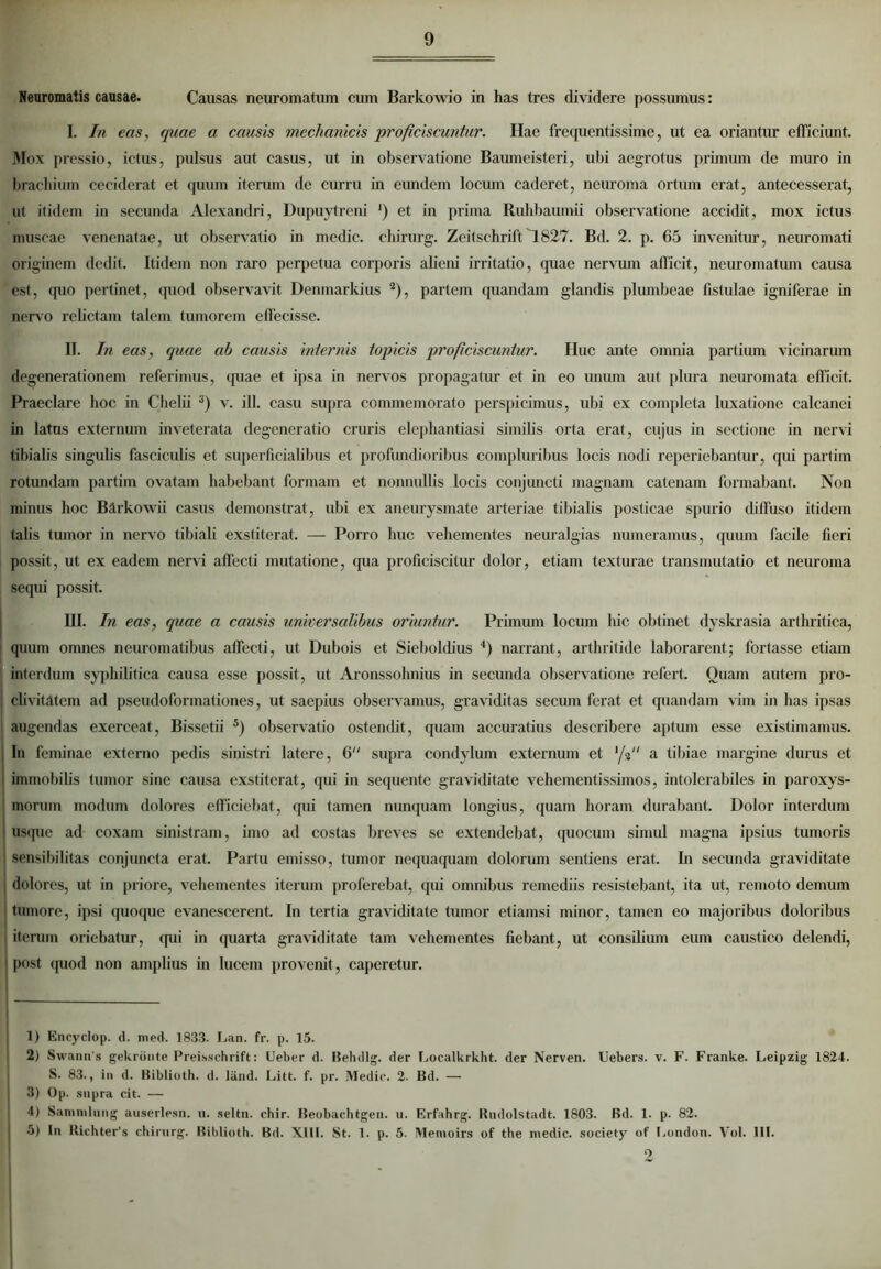 Neuromatis causae. Causas neuromatum cum Barkowio in has tres dividere possumus: I. In eas, quae a causis mechanicis proficiscuntur. Hae frequentissime, ut ea oriantur efficiunt. Mox pressio, ictus, pulsus aut casus, ut in observatione Baumeisteri, ubi aegrotus primum de muro in brachium ceciderat et quum iterum de curru in eundem locum caderet, neuroma ortum erat, antecesserat, ut itidem in secunda Alexandri, Dupuytreni ') et in prima Ruhbaumii observatione accidit, mox ictus muscae venenatae, ut observatio in medie, chirurg. Zeitschrift1827. Bd. 2. p. 65 invenitur, neuromati originem dedit. Itidem non raro perpetua corporis alieni irritatio, quae nervum afficit, neuromatum causa est, quo pertinet, quod observavit Denmarkius 1 2), partem quandam glandis plumbeae fistulae igniferae in nervo relictam talem tumorem effecisse. II. In eas, quae ah causis internis topicis proficiscuntur. Huc ante omnia partium vicinarum degenerationem referimus, (piae et ipsa in nervos propagatur et in eo unum aut plura neuromata efficit. Praeclare hoc in Chelii 3) v. ili. casu supra commemorato perspicimus, ubi ex completa luxatione calcanei in latus externum inveterata degeneratio cruris elephantiasi similis orta erat, cujus in sectione in nervi tibialis singulis fasciculis et superficialibus et profundioribus compluribus locis nodi reperiebantur, qui partim rotundam partim ovatam habebant formam et nonnullis locis conjuncti magnam catenam formabant. Non minus hoc Bdrkowii casus demonstrat, ubi ex aneurysmate arteriae tibialis posticae spurio diffuso itidem talis tumor in nervo tibiali exstiterat. — Porro huc vehementes neuralgias numeramus, quum facile fieri possit, ut ex eadem nervi affecti mutatione, (pia proficiscitur dolor, etiam texturae transmutatio et neuroma sequi possit. III. In eas, quae a causis universalibus oriuntur. Primum locum liic obtinet dyskrasia arthritica, quum omnes neuromatibus affecti, ut Dubois et Sieboldius 4) narrant, arthritide laborarent; fortasse etiam interdum syphilitica causa esse possit, ut Aronssohnius in secunda observatione refert. Ouam autem pro- ; olivitatem ad pseudoformationes, ut saepius observamus, graviditas secum ferat et quandam vim in has ipsas augendas exerceat, Bissetii 5) observatio ostendit, quam accuratius describere aptum esse existimamus. In feminae externo pedis sinistri latere, 6 supra condylum externum et '/V' a tibiae margine durus et immobilis tumor sine causa exstiterat, qui in sequente graviditate vehementissimos, intolerabiles in paroxys- morum modum dolores efficiebat, qui tamen nunquam longius, quam horam durabant. Dolor interdum usque ad coxam sinistram, imo ad costas breves se extendebat, quocum simul magna ipsius tumoris sensibilitas conjuncta erat. Partu emisso, tumor nequaquam dolorum sentiens erat. In secunda graviditate dolores, ut in priore, vehementes iterum proferebat, qui omnibus remediis resistebant, ita ut, remoto demum tumore, ipsi quoque evanescerent. In tertia graviditate tumor etiamsi minor, tamen eo majoribus doloribus l iterum oriebatur, qui in quarta graviditate tam vehementes fiebant, ut consilium cum caustico delendi, i post quod non amplius in lucem provenit, caperetur. 1) Encyclop. d. med. 1833. Lan. fr. p. 15. 2) Swann s gekronte Preisschrift: Ueber d. Behdlg. der Localkrkht. der Nerven. Uebers. v. F. Franke. Leipzig 1824. S. 83., in d. Biblioth. d. liind. Litt. f. pr. Medie. 2. Bd. — 3) Op. supra cit. — 4) Saninilung auserlesn. u. seltn. chir. Beobachtgen. u. Erfahrg. Rudolstadt. 1803. Bd. 1. p. 82. 5) In Richter’s chirurg. Biblioth. Bd. XIII. St. 1. p. 5. Memoirs of the medie, society of London. Vol. III. 2