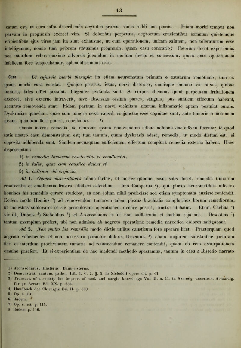 catum est, ut cura infra describenda aegrotus prorsus sanus reddi non possit. — Etiam morbi tempus non parvam in prognosin exercet vim. Si doloribus perpetuis, aegroetum cruciantibus somnum quietemque eripientibus ejus vires jam ita sunt exhaustae, ut eum operationem, unicam salutem, non toleraturum esse intelligamus, nonne tum pejorem statuamus prognosin, quam casu contrario? Ceterum docet experientia, nos interdum rebus maxime adversis jucundum in modum decipi et successum, quem ante operationem infelicem fore suspicabamur, splendidissimum esse. — Cura. Ut cujusvis morbi therapia ita etiam neuromatum primum e causarum remotione, tum ex ipsius morbi cura constat. Quique pressus, ictus, nervi distorsio, omnisque omnino vis noxia, quibus tumores tales effici possunt, diligenter evitanda sunt. Si corpus alienum, quod perpetuam irritationem exercet, sive externe intraverit, sive abscissae ossium partes, sanguis, pus similem effectum habeant, accurate removenda sunt. Itidem partium in nervi vicinitate sitarum inflammatio aptam postulat curam. Dyskrasiae quaedam, quae cum tumore nexu causali conjunctae esse cognitae sunt, ante tumoris remotionem ipsam, quantum fieri potest, repellantur. — ‘) Omnia interna remedia, ad neuroma ipsum removendum adhuc adhibita sine effectu fuerunt; id quod satis nostro casu demonstratum est; tum tantum, quum dyskrasia adest, remedia, ut modo dictum est, ei opposita adhibenda sunt. Similem nequaquam sufficientem effectum complura remedia externa habent. Haec dispescuntur: 1) in remedia tumorem resolventia et emollientia, 2) in talia, quae eum caustico delent et 3) in cultrum chirurgicum. Ad 1. Omnes observationes adhuc factae, ut noster quoque casus satis docet, remedia tumorem resolventia et emollientia frustra adhiberi ostendunt. Imo Camperus a), qui plures neuromatibus affectos homines his remediis curare studebat, ea non solum nihil profecisse sed etiam symptomata auxisse contendit. Eodem modo Hornius 1 2 3 4) ad removendum tumorem talem plexus brachialis compluribus horum remediorum, ut molestias‘sublevaret et sic periculosam operationem evitare posset, frustra utebatur. Etiam Chelius ') vir ili., Dubois 5) Sieboldius 6) et Aronssolmius ea ut non sufficientia et inutilia rejiciunt. Descotius 7) tantum exemplum profert , ubi non admissa ab aegroto operatione remedia narcotica dolores mitigabant. Ad 2. Non multo his remediis modo dictis utilius causticum fore sperare licet. Praeterquam quod I aegroto vehementes et non necessarii parantur dolores Descotius 8) etiam majorem substantiae jacturam ! fieri et interdum proclivitatem tumoris ad renascendum remanere contendit, (piam ob rem exstirpationem omnino praefert. Et si experientiam de hac medendi methodo spectamus, tantum in casu a Bissetio narrato 1) Aronssohnius, Haslerus, Baumeisterus. 2) Demonstrat, anatum, pathol. Lib. 1. C. 2. §. 5. in Sieboldii opere cit. p. 61. 3) Transact. of a society for improv. of med. and surgic knowledge Vol. 11. n. 11. in Sammlg. auserlesn. Abhandlg. fur pr. Aerzte Bd. XX. p. 632. 4) Handbuch der Chirnrgie Bd. 11. p. 560. 5) Op. s. cit. 6) ibidem. * 7) Op. s. cit. p. 115. 8) ibidem p. 116.