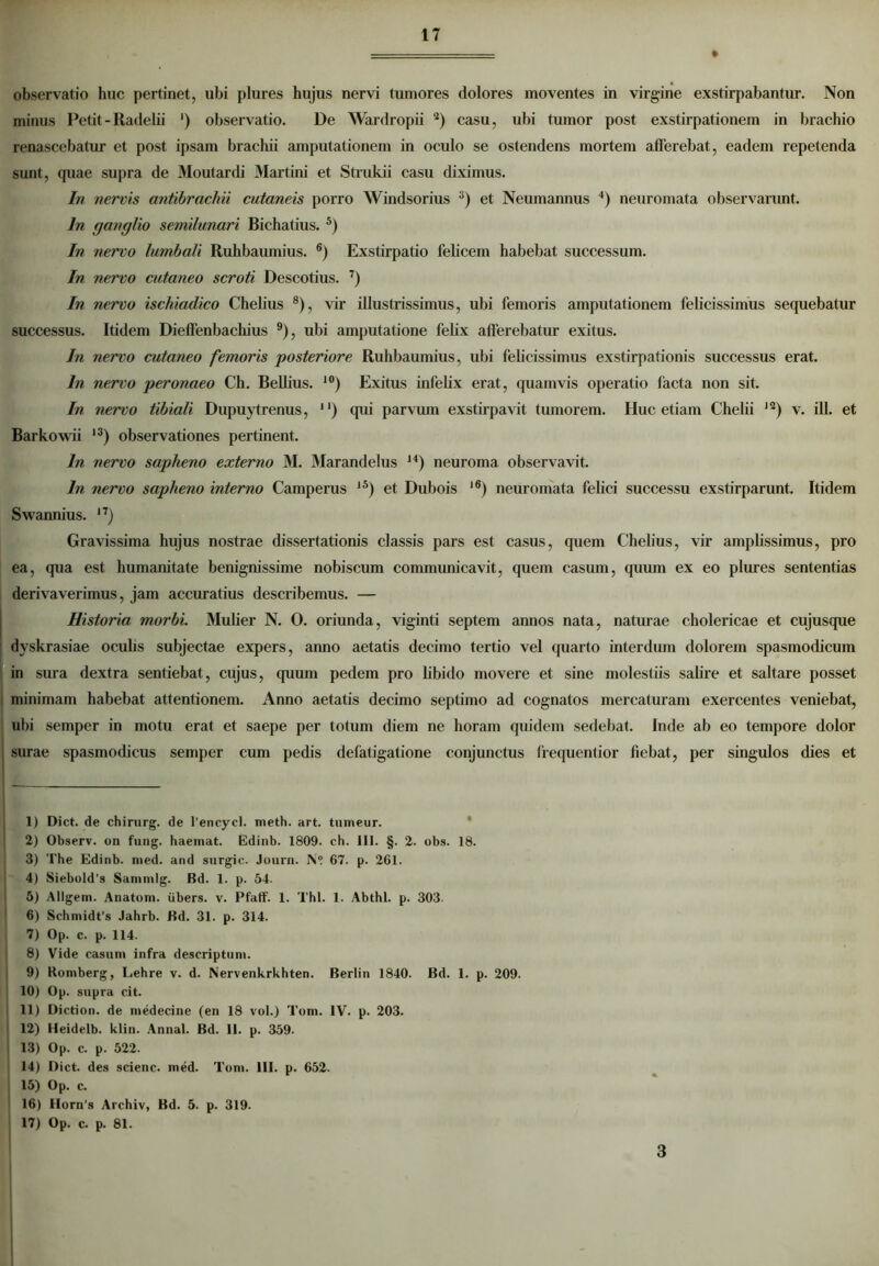 observatio huc pertinet, ubi plures hujus nervi tumores dolores moventes in virgine exstirpabantur. Non minus Petit - Radelii ') observatio. De Wardropii 2) casu, ubi tumor post exstirpationem in brachio renascebatur et post ipsam brachii amputationem in oculo se ostendens mortem afferebat, eadem repetenda sunt, quae supra de Moutardi Martini et Strukii casu diximus. In nervis antibrachii cutaneis porro Windsorius 3) et Neumannus 4) neuromata observarunt. In ganglio semilunari Bichatius. 5) In nervo lumbali Ruhbaumius. 6) Exstirpatio felicem habebat successum. In nervo cutaneo scroti Descotius. 7) In nervo ischiadico Chelius 8), vir illustrissimus, ubi femoris amputationem felicissimus sequebatur successus. Itidem Dieffenbachius 9), ubi amputatione felix afferebatur exitus. In nervo cutaneo femoris posteriore Ruhbaumius, ubi felicissimus exstirpationis successus erat. In nervo peronaeo Ch. Bellius. i0) Exitus infelix erat, quamvis operatio facta non sit. In nervo tibiali Dupuytrenus, ) qui parvum exstirpavit tumorem. Huc etiam Chelii 12) v. ill. et Barkowii l3) observationes pertinent. In nervo sapheno externo M. Marandelus ,4) neuroma observavit. In nervo sapheno interno Camperus l5) et Dubois )6) neuromata felici successu exstirparunt. Itidem Swannius. n) Gravissima hujus nostrae dissertationis classis pars est casus, quem Chelius, vir amplissimus, pro ea, qua est humanitate benignissime nobiscum communicavit, quem casum, quum ex eo plures sententias derivaverimus, jam accuratius describemus. — Historia morbi. Mulier N. 0. oriunda, viginti septem annos nata, naturae cholericae et cujusque dyskrasiae oculis subjectae expers, anno aetatis decimo tertio vel quarto interdum dolorem spasmodicum in sura dextra sentiebat, cujus, quum pedem pro libido movere et sine molestiis salire et saltare posset minimam habebat attentionem. Anno aetatis decimo septimo ad cognatos mercaturam exercentes veniebat, ubi semper in motu erat et saepe per totum diem ne horam quidem sedebat. Inde ab eo tempore dolor surae spasmodicus semper cum pedis defatigatione conjunctus ffequentior fiebat, per singulos dies et 1) Dict. de chirurg. de 1’encycl. meth. art. tumeur. 2) Observ. on fung. haemat. Edinb. 1809. ch. 111. §. 2. obs. 18. 3) The Edinb. med. and surgic. Journ. N° 67. p. 261. 4) Siebold’s Saninilg. Bd. 1. p. 54. 5) Allgem. Anatum, iibers. v. Pfaff. 1. Thl. 1. Abthl. p. 303- 6) Schmidt’s Jahrb. Bd. 31. p. 314. 17) Op. c. p. 114. 8) Vide casum infra descriptum. 9) Romberg, Lehre v. d. Nervenkrkhten. Berlin 1840. Bd. 1. p. 209. 10) Op. supra cit. 11) Diction. de medecine (en 18 vol.) Tom. IV. p. 203. 12) Heidelb. klin. Annal. Bd. II. p. 359. 13) Op. c. p. 522. 14) Dict. des scienc. med. Tom. III. p. 652. 15) Op. c. 16) IIorn’.s Archiv, Bd. 5. p. 319. 17) Op. c. p. 81. 3