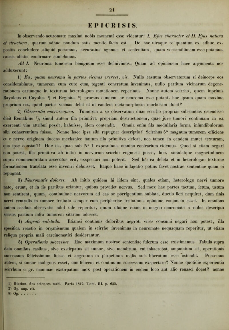 E P I C R I S I S. In observando neuromate maximi nobis momenti esse videntur: I. Ejus character et II. Ejus natura et structura, quarum adhuc nondum satis mentio facta est. De hac utraque re quantum ex adhuc ex- positis concludere aliquid possimus, accuratius agemus et sententiam, quam verisimillimam esse putamus, causis allatis confirmare studebimus. Ad 1. Neuroma tumorem benignum esse definivimus; Quam ad opinionem haec argumenta nos adduxerunt: 1) Ea, quam neuroma in partes vicinas erercet, vis. Nullo casuum observatorum si deinceps eos considerabimus, tumorem cum cute eum, tegenti concretum invenimus, nullo partium vicinarum degene- rationem earumque in texturam heterologam mutationem reperimus. Nonne autem scirrho, quem inprimis Uayoleus et Cayolus ') et Beginius 1 2) prorsus eundem ac neuroma esse putant, hoc ipsum quam maxime proprium est, quod partes vicinas delet et in eandem metamorphosin morbosam ducit? 2) Observatio microscopica. Tumorem a se observatum duas scirrho proprias substantias ostendisse dicit Remakius 3); simul autem fila primitiva propriam destructionem, quae jure tumori continuam in ea exercenti vim attribui possit, habuisse, idem contendit. Omnia enim fila medullaria forma infundibulorum sibi cohaerentium luisse. Nonne haec ipsa sibi repugnat descriptio? Scirrhus 5 magnum tumorem efficiens et e nervo originem ducens mechanice tantum fila primitiva deleat, nec tamen in eandem mutet texturam, qua ipse constat?! IIoc iis, quae sub N° 1 exposuimus omnino contrarium videmus. Quod si etiam negari non potest, fila primitiva ab initio in nervorum scirrho cognosci posse, hoc, simulatque magnetudinem supra commemoratam assecutus erit, exspectari non poterit. Sed hifc ea deleta et in heterologae texturae formationem translata esse inveniri debuisset. Itaque haec indagatio potius favet nostrae sententiae quam ei repugnat. 3) Neuromatis dolores. Ab initio quidem hi iidem sint, quales etiam, heterologo nervi tumore nato, erunt, et in iis partibus oriantur, quibus providet nervus. Sed mox hae partes tactum, ictum, ustiun non sentirent, quum, continuitate nervorum ad eas se porrigentium sublata, ductio fieri nequiret, dum finis | nervi centralis in tumore irritatio semper cum peripheriae irritationis opinione conjuncta esset. In omnibus autem casibus observatis nihil tale reperitur, quum ubique etiam in magno neuromate a nobis descripto sensus partium infra tumorem sitarum adesset. 4) Aegroti valetudo. Etiamsi continuis doloribus aegroti vires consumi negari non potest, illa specifica reactio in organismum qualem in scirrho invenimus in neuromate nequaquam reperitur, ut etiam reliqua propria mali carcinomatici desiderantur. 5) Operationis successus. IIoc maximum nostrae sententiae fulcrum esse existimamus. Tabula supra data omnibus casibus, sive exstirpatus sit tumor, sive membrum, cui inhaerebat, amputatum sit, operationis successum felicissimum fuisse et aegrotum in perpetuum malis suis liberatum esse ostendit. Possemus autem, si tumor malignus esset, tam felicem et continuum successum exspectare? Nonne quotidie experientia i scirrhum e. gr. mammae exstirpatum mox post operationem in eodem loco aut alio renasci docet? nonne 1) Diction. des Sciences nied. Paris 1812- Toni. 111. p. 652. 2) Op. sup. cit. 8) Op