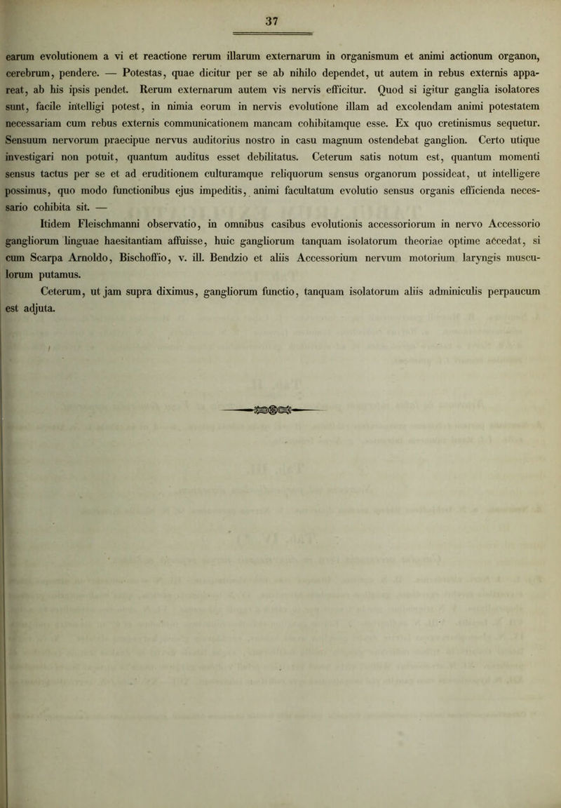 earum evolutionem a vi et reactione rerum illarum externarum in organismum et animi actionum organon, cerebrum, pendere. — Potestas, quae dicitur per se ab nihilo dependet, ut autem in rebus externis appa- reat, ab his ipsis pendet. Rerum externarum autem vis nervis efficitur. Quod si igitur ganglia isolatores sunt, facile iritelligi potest, in nimia eorum in nervis evolutione illam ad excolendam animi potestatem necessariam cum rebus externis communicationem mancam cohibitamque esse. Ex quo cretinismus sequetur. Sensuum nervorum praecipue nervus auditorius nostro in casu magnum ostendebat ganglion. Certo utique investigari non potuit, quantum auditus esset debilitatus. Ceterum satis notum est, quantum momenti sensus tactus per se et ad eruditionem culturamque reliquorum sensus organorum possideat, ut intelligere possimus, quo modo functionibus ejus impeditis, animi facultatum evolutio sensus organis efficienda neces- sario cohibita sit. — Itidem Fleischmanni observatio, in omnibus casibus evolutionis accessoriorum in nervo Accessorio gangliorum linguae haesitantiam affuisse, huic gangliorum tanquam isolatorum theoriae optime accedat, si cum Scarpa Arnoldo, Bischoffio, v. ili. Bendzio et aliis Accessorium nervum motorium laryngis muscu- lorum putamus. Ceterum, ut jam supra diximus, gangliorum functio, tanquam isolatorum aliis adminiculis perpaucum est adjuta.