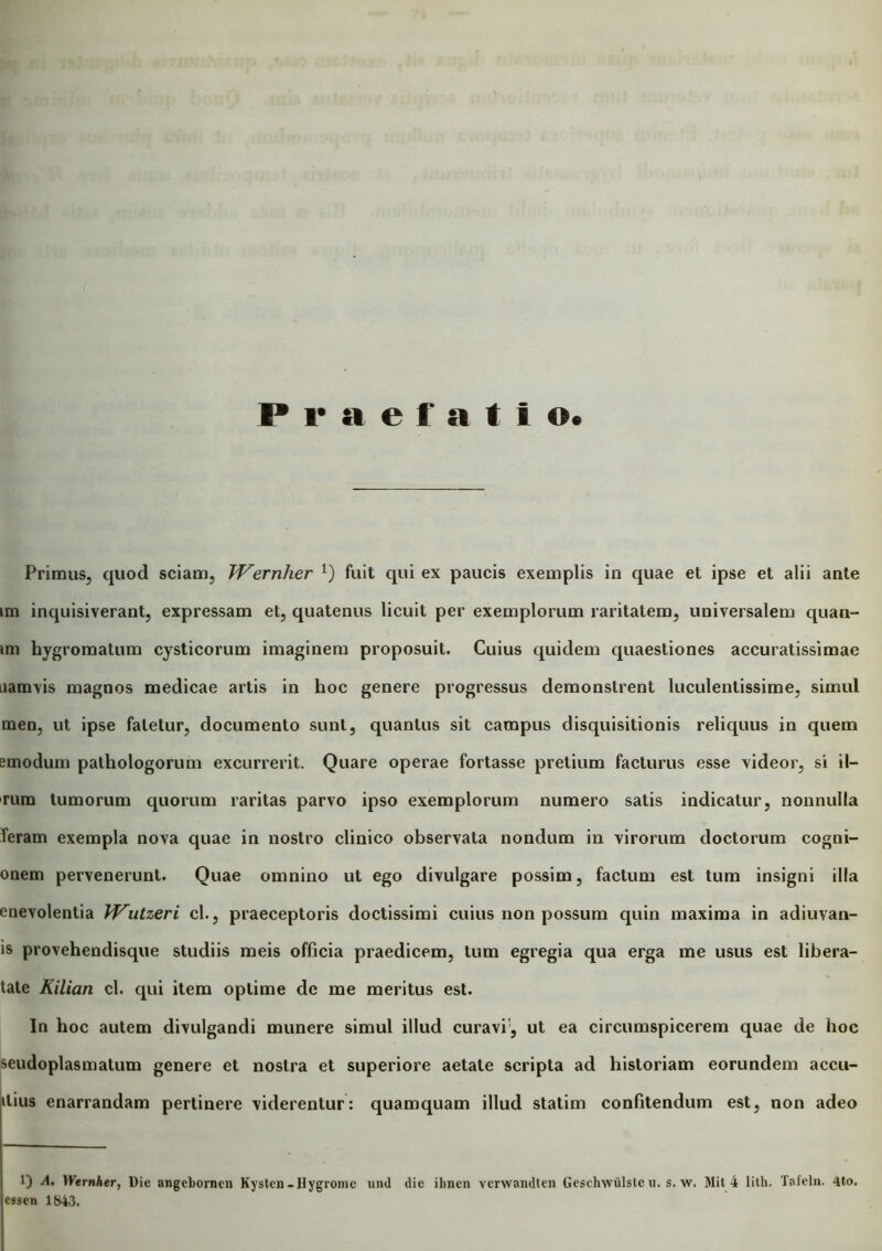 Praefatio Primus, quod sciam, JVernher 1) fuit qui ex paucis exemplis in quae et ipse et alii ante im inquisiverant, expressam et, quatenus licuit per exemplorum raritatem, universalem quan- im hygromatum cysticorum imaginem proposuit. Cuius quidem quaestiones accuratissimae namvis magnos medicae artis in hoc genere progressus demonstrent luculentissime, simul men, ut ipse fatetur, documento sunt, quantus sit campus disquisitionis reliquus in quem emodum pathologorum excurrerit. Quare operae fortasse pretium facturus esse videor, si il- rum tumorum quorum raritas parvo ipso exemplorum numero satis indicatur, nonnulla Teram exempla nova quae in nostro clinico observata nondum in virorum doctorum cogni- onem pervenerunt. Quae omnino ut ego divulgare possim, factum est tum insigni illa enevolentia Wutzeri cl., praeceptoris doctissimi cuius non possum quin maxima in adiuvan- is provehendisque studiis meis officia praedicem, tum egregia qua erga me usus est libera- tate Kilian cl. qui item optime de me meritus est. In hoc autem divulgandi munere simul illud curavi1, ut ea circumspicerem quae de hoc seudoplasmatum genere et nostra et superiore aetate scripta ad historiam eorundem accli- nius enarrandam pertinere viderentur: quamquam illud statim confitendum est, non adeo 1) A. Wernher, Die angebornen Kysten-Hygrome und dic ihnen vcrwandten Geschwiilste u. s. w. Mit 4 lith. Tafeln. 4to. csscn 1&43.