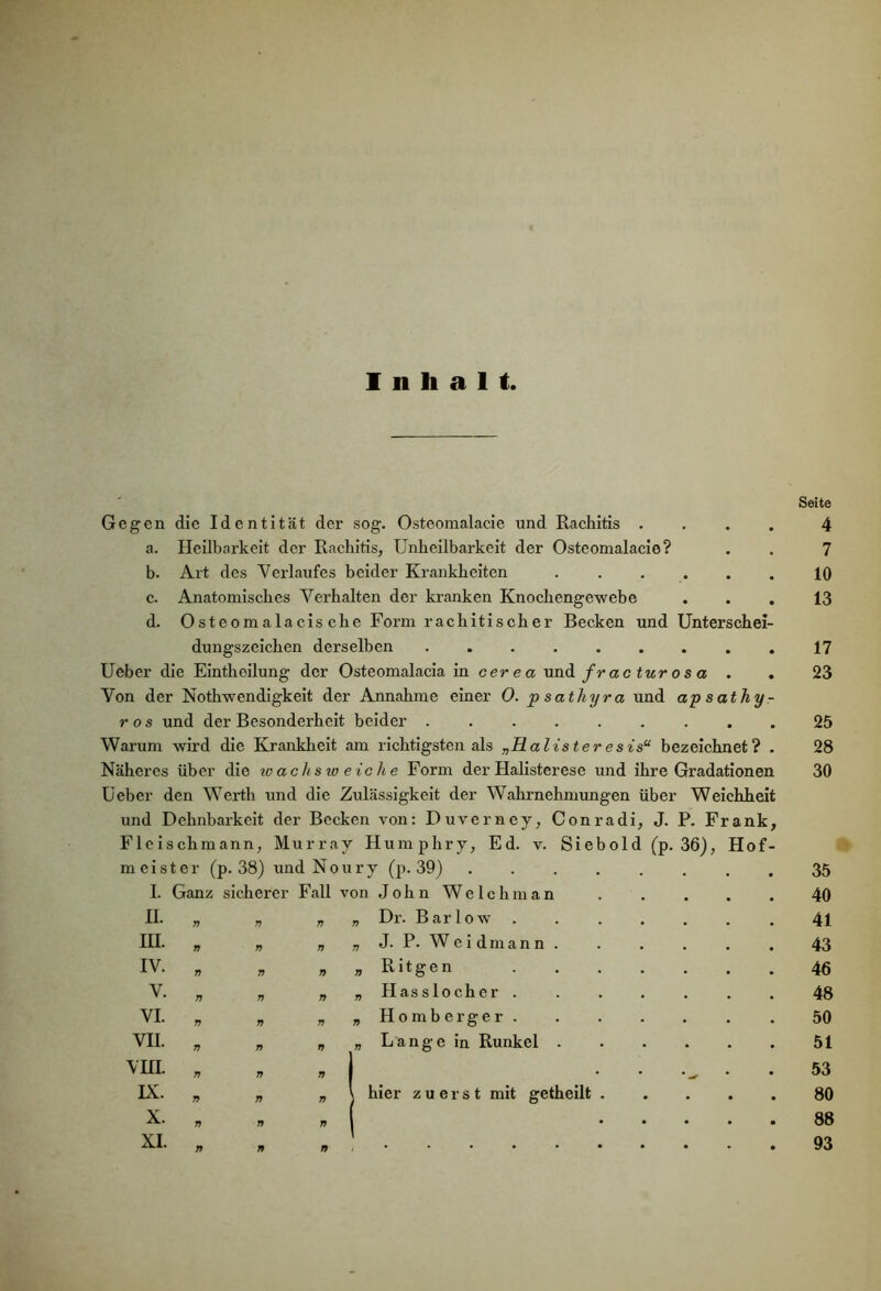 Inhalt, Seite Gegen die Identität der sog. Ostoomalacie und Rachitis .... 4 a. Heilbarkeit der Rachitis, Unheilbarkeit der Osteomalacie? . . 7 b. Art des Verlaufes beider Krankheiten 10 c. Anatomisches Verhalten der kranken Knochengewebe ... 13 d. Osteomalacis che Form rachitischer Becken und Unterschei- dungszeichen derselben 17 Ueber die Eintlioilung der Osteomalacia in cerea und fr ac tur o s a . . 23 Von der Nothwendigkeit der Annahme einer 0. p sathyra und ap s athy - ros und der Besonderheit beider 25 Warum wird die Krankheit am richtigsten als „Halister e sis“ bezeichnet? . 28 Näheres über die wachsweiche Form der Halisterese und ihre Gradationen 30 Ueber den Werth und die Zulässigkeit der Wahrnehmungen über Weichheit und Dehnbarkeit der Becken von: Duverney, Conradi, J. P. Frank, Fleischmann, Murray Humphry, Ed. v. Siebold (p. 36), Hof- meist er (p. 38) und Noury (p. 39) .... 35 I. Ganz sicherer Fall von John Welchman 40 II. a n Ti „ Dr. B a r 1 o w 41 HI. n n Ti „ J. P. Weidmann. 43 IV. n a Ti „ Ritgen 46 V. 7) 7) 7i „ Hasslocher . 48 VI. a n Ti „ Hornberger. 50 VII. 7) r> Ti „ Lange in Runkel . 51 VIII. Ti Ti Ti . • 53 IX. Ti Ti 7i I hier zuerst mit getheilt . 80 X. 7i a Ti 88 XI. 7i 79 n 93