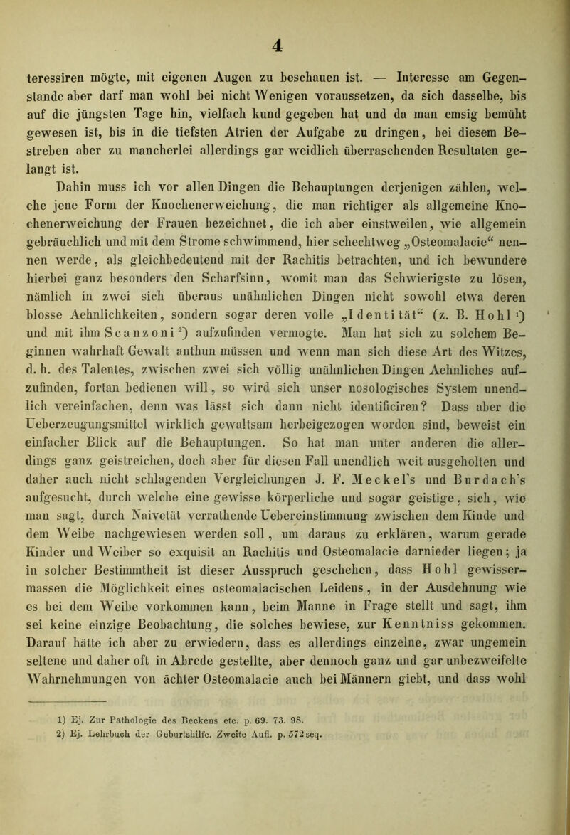 teressiren mögte, mit eigenen Augen zu beschauen ist. — Interesse am Gegen- stände aber darf man wohl bei nicht Wenigen voraussetzen, da sich dasselbe, bis auf die jüngsten Tage hin, vielfach kund gegeben hat und da man emsig bemüht gewesen ist, bis in die tiefsten Atrien der Aufgabe zu dringen, bei diesem Be- streben aber zu mancherlei allerdings gar weidlich überraschenden Resultaten ge- langt ist. Dahin muss ich vor allen Dingen die Behauptungen derjenigen zählen, wel- che jene Form der Knochenerweichung, die man richtiger als allgemeine Kno- chenerweichung der Frauen bezeichnet, die ich aber einstweilen, wie allgemein gebräuchlich und mit dem Strome schwimmend, hier schechtweg „Osteomalacie“ nen- nen werde, als gleichbedeutend mit der Rachitis betrachten, und ich bewundere hierbei ganz besonders den Scharfsinn, womit man das Schwierigste zu lösen, nämlich in zwei sich überaus unähnlichen Dingen nicht sowohl etwa deren blosse Aehnlichkeiten, sondern sogar deren volle „Identität“ (z. B. Hohl1) und mit ihm Scanzoni2) aufzufinden vermogte. Man hat sich zu solchem Be- ginnen wahrhaft Gewalt anthun müssen und wenn man sich diese Art des Witzes, d. h. des Talentes, zwischen zwei sich völlig unähnlichen Dingen Aehnliches auf- zufinden, fortan bedienen will, so wird sich unser nosologisches System unend- lich vereinfachen, denn was lässt sich dann nicht identificiren ? Dass aber die Ueberzeugungsmittel wirklich gewaltsam herbeigezogen worden sind, beweist ein einfacher Blick auf die Behauptungen. So hat man unter anderen die aller- dings ganz geistreichen, doch aber für diesen Fall unendlich weit ausgeholten und daher auch nicht schlagenden Vergleichungen J. F. Meckel’s und Burdach’s aufgesucht, durch welche eine gewisse körperliche und sogar geistige, sich, wie man sagt, durch Naivetät verrathende Uebereinstimmung zwischen dem Kinde und dem Weibe nacbgewiesen werden soll, um daraus zu erklären, warum gerade Kinder und Weiber so exquisit an Rachitis und Osteomalacie darnieder liegen; ja in solcher Bestimmtheit ist dieser Ausspruch geschehen, dass Hohl gewisser- massen die Möglichkeit eines osteomalacischen Leidens, in der Ausdehnung wie es bei dem Weibe Vorkommen kann, beim Manne in Frage stellt und sagt, ihm sei keine einzige Beobachtung, die solches bewiese, zur Kenntniss gekommen. Darauf hätte ich aber zu erwiedern, dass es allerdings einzelne, zwar ungemein seltene und daher oft in Abrede gestellte, aber dennoch ganz und gar unbezweifelte Wahrnehmungen von ächter Osteomalacie auch bei Männern giebt, und dass wohl 1) Ej. Zur Pathologie des Beckens etc. p. 69. 73. 9S. 2) Ej. Lehrbuch der Geburtshilfe. Zweite Aufl. p. 572 seq.