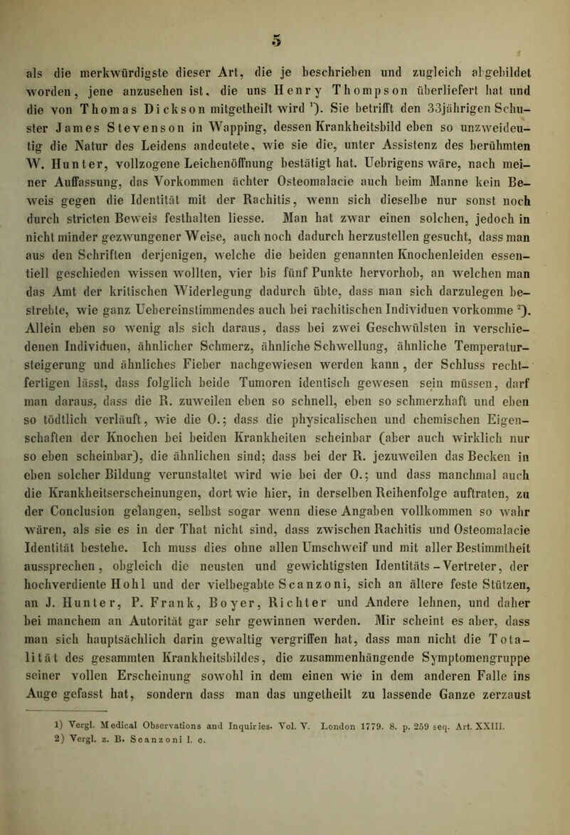 als die merkwürdigste dieser Art, die je beschrieben und zugleich abgebildet worden, jene anzuselien ist, die uns Henry Thompson überliefert bat und die von Thomas Dickson mitgetheilt wird Sie betrifft den 33jährigen Schu- ster James Stevenson in Wapping, dessen Krankheitsbild eben so unzweideu- tig die Natur des Leidens andeutete, wie sie die, unter Assistenz des berühmten W. Hunter, vollzogene Leichenöffnung bestätigt hat. Uebrigens wäre, nach mei- ner Auffassung, das Vorkommen achter Osteomalacie auch heim Manne kein Be- weis gegen die Identität mit der Rachitis, wenn sich dieselbe nur sonst noch durch stricten Beweis festhalten Hesse. Man hat zwar einen solchen, jedoch in nicht minder gezwungener Weise, auch noch dadurch herzustellen gesucht, dass man aus den Schriften derjenigen, welche die beiden genannten Knochenleiden essen- tiell geschieden wissen wollten, vier bis fünf Punkte hervorhoh, an welchen man das Amt der kritischen Widerlegung dadurch übte, dass man sich darzulegen be- strebte, wie ganz Uebereinstimmendes auch hei rachitischen Individuen vorkomme 1 2). Allein eben so wenig als sich daraus, dass hei zwei Geschwülsten in verschie- denen Individuen, ähnlicher Schmerz, ähnliche Schwellung, ähnliche Temperatur- steigerung und ähnliches Fieber nachgewiesen werden kann , der Schluss recht- fertigen lässt, dass folglich beide Tumoren identisch gewesen sein müssen, darf man daraus, dass die R. zuweilen eben so schnell, eben so schmerzhaft und eben so tödtlich verläuft, wie die 0.; dass die physicalischen und chemischen Eigen- schaften der Knochen hei beiden Krankheiten scheinbar (aber auch wirklich nur so eben scheinbar), die ähnlichen sind; dass hei der R. jezuweilen das Becken in eben solcher Bildung verunstaltet wird wie hei der 0.; und dass manchmal auch die Krankheitserscheinungen, dort wie hier, in derselben Reihenfolge auftraten, zu der Conclusion gelangen, seihst sogar wenn diese Angaben vollkommen so wahr wären, als sie es in der That nicht sind, dass zwischen Rachitis und Osteomalacie Identität bestehe. Ich muss dies ohne allen Umschweif und mit aller Bestimmtheit aussprechen, obgleich die neusten und gewichtigsten Identitäts-Vertreter, der hochverdiente Hohl und der vielbegabte Scanzoni, sich an ältere feste Stützen, an J. Hunter, P. Frank, Boyer, Richter und Andere lehnen, und daher hei manchem an Autorität gar sehr gewinnen werden. Mir scheint es aber, dass man sich hauptsächlich darin gewaltig vergriffen hat, dass man nicht die Tota- lität des gesammten Krankheitshildes, die zusammenhängende Symptomengruppe seiner vollen Erscheinung sowohl in dem einen wie in dem anderen Falle ins Auge gefasst hat, sondern dass man das ungetheilt zu lassende Ganze zerzaust 1) Vcrgl. Medical Observations and Inquiries. Vol. V. London 1779. 8. p. 259 seq. Art. XXIII. 2) Vergl. z. B. Scanzoni 1. c.