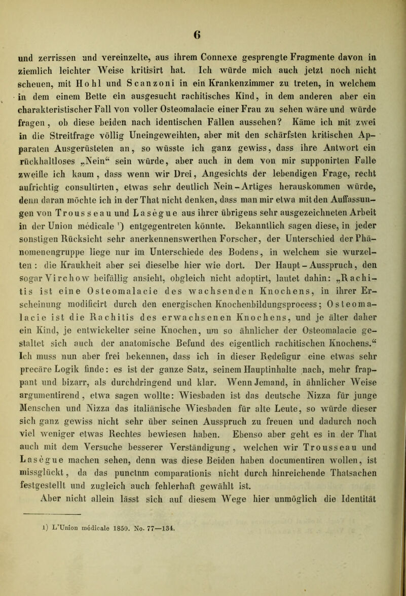 und zerrissen und vereinzelte, aus ihrem Connexe gesprengte Fragmente davon in ziemlich leichter Weise kritisirt hat. Ich würde mich auch jetzt noch nicht scheuen, mit Hohl und Scanzoni in ein Krankenzimmer zu treten, in welchem in dem einem Bette ein ausgesucht rachitisches Kind, in dem anderen aber ein charakteristischer Fall von voller Osteomalacie einer Frau zu sehen wäre und würde fragen, ob diese beiden nach identischen Fällen aussehen? Käme ich mit zwei in die Streitfrage völlig Uneingeweihten, aber mit den schärfsten kritischen Ap- paraten Ausgerüsteten an, so wüsste ich ganz gewiss, dass ihre Antwort ein rückhaltloses „Nein“ sein würde, aber auch in dem von mir supponirten Falle zweifle ich kaum, dass wenn wir Drei, Angesichts der lebendigen Frage, recht aufrichtig consultirten, etwas sehr deutlich Nein-Artiges herauskommen würde, denn daran möchte ich in der That nicht denken, dass man mir etwa mit den Auffassun- gen von Trousseau und L a s e g u e aus ihrer übrigens sehr ausgezeichneten Arbeit in der Union medicale ') entgegentreten könnte. Bekanntlich sagen diese, in jeder sonstigen Rücksicht sehr anerkennenswerthen Forscher, der Unterschied derPhä- nomenengruppe liege nur im Unterschiede des Bodens, in welchem sie wurzel- ten : die Kraukheit aber sei dieselbe hier wie dort. Der Haupt - Ausspruch, den sogar Yirchow beifällig ansieht, obgleich nicht adoptirt, lautet dahin: „Rachi- tis ist eine Osteomalacie des wachsenden Knochens, in ihrer Er- scheinung modificirt durch den energischen Knochenbildungsprocess; Osteoma- lacie ist die Rachitis des erwachsenen Knochens, und je älter daher ein Kind, je entwickelter seine Knochen, um so ähnlicher der Osteomalacie ge- staltet sich auch der anatomische Befund des eigentlich rachitischen Knochens.“ Ich muss nun aber frei bekennen, dass ich in dieser Redeligur eine etwas sehr precäre Logik finde: es ist der ganze Satz, seinem Hauptinhalte nach, mehr frap- pant und bizarr, als durchdringend und klar. Wenn Jemand, in ähnlicher Weise argumentirend, etwa sagen wollte: Wiesbaden ist das deutsche Nizza für junge Menschen und Nizza das italiänische Wiesbaden für alte Leute, so würde dieser sich ganz gewiss nicht sehr über seinen Ausspruch zu freuen und dadurch noch viel weniger etwas Rechtes bewiesen haben. Ebenso aber geht es in der That auch mit dem Versuche besserer Verständigung, welchen wir Trousseau und Lasegue machen sehen, denn was diese Beiden haben documentiren wollen, ist missglückt, da das punctnm comparationis nicht durch hinreichende Thatsachen festgestellt und zugleich auch fehlerhaft gewählt ist. Aber nicht allein lässt sich auf diesem Wege hier unmöglich die Identität l) L’Union medicale 1850. No. 77—134.