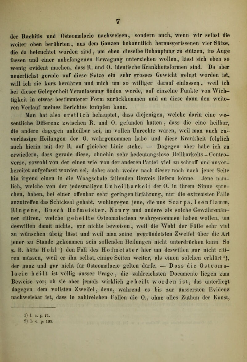 der Rachitis und Osteomalacie nachweisen, sondern auch, wenn wir selbst die weiter oben berührten, aus dem Ganzen bekanntlich herausgerissenen vier Sätze, die da beleuchtet worden sind, um eben dieselbe Behauptung zu stützen, ins Auge fassen und einer unbefangenen Erwägung unterziehen wollen, lässt sich eben so wenig evident machen, dass R. und 0. identische Krankheitsformen sind. Da aber neuerlichst gerade auf diese Sätze ein sehr grosses Gewicht gelegt worden ist, will ich sie kurz berühren und mich um so williger darauf einlassen, weil ich bei dieser Gelegenheit Veranlassung finden werde, auf einzelne Punkte von Wich- tigkeit in etwas bestimmterer Form zurückkommen und an diese dann den weite- ren Verlauf meines Berichtes knüpfen kann. Man hat also erstlich behauptet, dass diejenigen, welche darin eine we- sentliche Differenz zwischen R. und 0. gefunden hätten , dass die eine heilbar, die andere dagegen unheilbar sei, im vollen Unrechte wären, weil man auch zu- verlässige Heilungen der 0. wahrgenommen habe und diese Krankheit folglich auch hierin mit der R. auf gleicher Linie stehe. — Dagegen aber habe ich zu erwiedern, dass gerade diese, ohnehin sehr bedeutungslose Heilbarkeits - Contro- verse, sowohl von der einen wie von der anderen Partei viel zu schroff und unvor- bereitet aufgefasst worden sei, daher auch weder nach dieser noch nach jener Seite hin irgend einen in die Waagschale fallenden Beweis liefern könne. Jene näm- lich, welche von der jedesmaligen Un heilbarkeit der 0. in ihrem Sinne spre- chen, haben, hei einer offenbar sehr geringen Erfahrung, nur die extremsten Fälle anzutreffen das Schicksal gehabt, wohingegen jene, die uns Scarpa, Isenflamm, Ringens, Busch Hofmeister, Noury und andere als solche Gewährsmän- ner citiren, welche geheilte Osteomalacieen wahrgenommen haben wollen, um deswillen damit nichts, gar nichts beweisen, weil die Wahl der Fälle sehr viel zu wünschen übrig lässt und weil man seine gegründetsten Zweifel über die Art jener zu Stande gekommen sein sollenden Heilungen nicht unterdrücken kann. So z. B. hätte Hohl') den Fall des Hofmeister hier um deswillen gar nicht citi- ren müssen, weil er ihn selbst, einige Seiten weiter, als einen solchen erklärt:), der ganz und gar nicht für Osteomalacie gelten dürfe. — Dass die Osteoma- lacie heilt ist völlig ausser Frage, die zahlreichsten Documente liegen zum Beweise vor; ob sie aber jemals wirklich geheilt worden ist, das unterliegt dagegen dem vollsten Zweifel, denn, während es bis zur äussersten Evidenz nachweisbar ist, dass in zahlreichen Fällen die 0., ohne alles Zuthun der Kunst, 1) 1. c. p. 71.