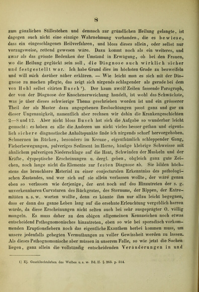 zum gänzlichen Stillestehen und demnach zur gründlichen Heilung gelangte, ist dagegen auch nicht eine einzige Wahrnehmung vorhanden, die es bewiese, dass ein eingeschlagenes Heilverfahren, und bloss dieses allein, oder selbst nur vorzugsweise, rettend gewesen wäre. Dazu kommt noch als ein weiteres, und zwar als das grösste Bedenken der Umstand in Erwägung, oh hei den Frauen, wo die Heilung geglückt sein soll, die Diagnose auch wirklich sicher und festgestellt war. Ich habe Grund dies im höchsten Grade zu bezweifeln und will mich darüber näher erklären. — Wie leicht man es sich mit der Dia- gnose zu machen pflegte, das zeigt sich nirgends schlagender als gerade hei dem von Hohl selbst citirten B u s ch Der kaum zwölf Zeilen fassende Paragraph, der von der Diagnose der Knochenerweichung handelt, ist wohl das Schwächste, was je über dieses schwierige Thema geschrieben worden ist und ein grösserer Theil der als Muster dazu angegebenen Beobachtungen passt ganz und gar zu dieser Ungenauigkeit, namentlich aber rechnen wir dahin die Krankengeschichten 2—8 und 12. Aber nicht bloss Busch hat sich die Aufgabe so wunderbar leicht gemacht: es haben es alle die Anderen um nicht vieles besser gethan und eigent- lich sichere diagnostische Anhaltspunkte finde ich nirgends scharf hervorgehoben. Schmerzen im Rücken, besonders im Kreuze, eigenthümlich schleppender Gang, Fieberbewegungen, pulveriges Sediment im Harne, häufige klebrige Schweisse mit ähnlichem pulverigen Niederschlage auf die Haut, Schwinden der Muskeln und der Kräfte, dyspeptische Erscheinungen u. dergl. geben, obgleich ganz gute Zei- chen, noch lange nicht die Elemente zur festen Diagnose ab. Sie bilden höch- stens das brauchbare Material zu einer conjecturalen Erkenntniss des pathologi- schen Zustandes, und wer sich auf sie allein verlassen wollte, der wäre genau eben so verlassen wie derjenige, der erst noch auf das Hinzutreten der s. g. unverkennbaren Curvaturen des Rückgrates, des Sternums, der Rippen, der Extre- mitäten u. s. w. warten wollte, denn es könnte ihm nur allzu leicht begegnen, dass er dann das ganze Leben lang auf die ersehnte Erleuchtung vergeblich harren würde, da diese Erscheinungen nicht selten auch bei sehr ausgeprägter 0. völlig mangeln. Es muss daher zu den obigen allgemeinen Kennzeichen noch etwas entscheidend Pathognomonisches hinzutreten, eben so wie bei sporadisch vorkom- menden Eruptionsliebern noch das eigentliche Exanthem herbei kommen muss, um unsere jedenfalls gehegten Yermulhungen zu voller Gewissheit werden zu lassen. Als dieses Pathognomonische aber müssen in unserem Falle, so wie jetzt die Sachen liegen, ganz allein die vollständig entscheidenden Veränderungen in und 1) Ej. Geschlechtsleben des Weibes u. s. w. Bd. II- §. 263. p. 514.