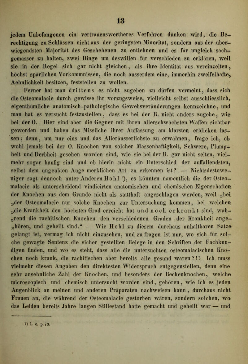 jedem Unbefangenen ein vertrauenswertheres Verfahren dünken wird, die Be- rechtigung zu Schlüssen nicht aus der geringsten Minorität, sondern aus der über- wiegendsten Majorität des Geschehenen zu entlehnen und es für ungleich sach- gemässer zu halten, zwei Dinge um deswillen für verschieden zu erklären, weil sie in der Regel sich gar nicht gleichen, als ihre Identität aus vereinzelten, höchst spärlichen Vorkommnissen, die noch ausserdem eine, immerhin zweifelhafte, Aehnlichkeit besitzen, feststellen zu wollen. Ferner hat man drittens es nicht zugeben zu dürfen vermeint, dass sich die Osteomalacie durch gewisse ihr vorzugsweise, vielleicht selbst ausschliesslich, eigenthümliche anatomisch-pathologische Gewebsveränderungen kennzeichne, und man hat es versucht festzustellen , dass es bei der R. nicht anders zugehe, wie bei der 0. Hier sind aber die Gegner mit ihren allerschwächsten Waffen sichtbar geworden und haben das Missliche ihrer Auffassung am klarsten erblicken las- sen ; denn, um nur eins und das Alleräusserlichste zu erwähnen, frage ich, ob wohl jemals bei der 0. Knochen von solcher Massenhaftigkeit, Schwere, Plump- heit und Derbheit gesehen worden sind, wie sie bei der R. gar nicht selten, viel- mehr sogar häufig sind und ob hierin nicht ein Unterschied der auffallendsten, selbst dem ungeübten Auge merklichen Art zu erkennen ist? — Nichtsdestowe- niger sagt dennoch unter Anderen Hohl 1), es könnten namentlich die der Osteo- malacie als unterscheidend vindicirten anatomischen und chemischen Eigenschaften der Knochen aus dem Grunde nicht als statthaft angeschlagen werden, weil „bei „der Osteomalacie nur solche Knochen zur Untersuchung kommen, bei welchen „die Krankheit den höchsten Grad erreicht hat und noch erkrankt sind, wäh- lend die rachitischen Knochen den verschiedenen Graden der Krankheit ange- boren, und geheilt sind.“ — Wie Hohl zu diesem durchaus unhaltbaren Satze gelangt ist, vermag ich nicht einzusehen, und zu fragen ist nur, wo sich für sol- che gewagte Sentenz die sicher gestellten Belege in den Schriften der Fachkun- digen finden, und wo es steht, dass alle die untersuchten osteomalacischen Kno- chen noch krank, die rachitischen aber bereits alle gesund waren?!! Ich muss vielmehr diesen Angaben den direktesten Widerspruch entgegenstellen, denn eine sehr ansehnliche Zahl der Knochen, und besonders der Beckenknochen, welche microscopisch und chemisch untersucht worden sind, gehören, wie ich es jeden Augenblick an meinen und anderen Präparaten nachweisen kann , durchaus nicht Frauen an, die während der Osteomalacie gestorben wären, sondern solchen, wo das Leiden bereits Jahre langen Stillestand hatte gemacht und geheilt war — und.