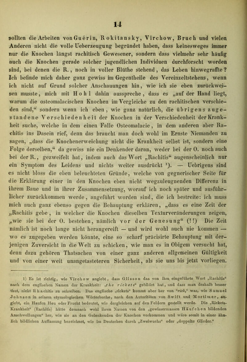 sollten die Arbeiten vonGuerin, Rokitansky, Virchow, Bruch und vielen Anderen nicht die volle Ueberzeugung begründet haben, dass keinesweges immer nur die Knochen längst rachitisch Gewesener, sondern dass vielmehr sehr häufig auch die Knochen gerade solcher jugendlichen Individuen durchforscht worden sind, bei denen die R., noch in voller Blüthe stehend, das Leben hinwegraffte ? Ich befinde mich daher ganz gewiss im Gegentheile des Vereinzeltstehens, wenn ich nicht auf Grund solcher Anschauungen hin, wie ich sie eben zurtickwei- sen musste, mich mit Hohl dahin ausspreche, dass es „auf der Hand liegt, warum die osteomalacischen Knochen im Vergleiche zu den rachitischen verschie- den sind,“ sondern wenn ich eben, wie ganz natürlich, die übrigens zuge- standene Verschiedenheit der Knochen in der Verschiedenheit der Krank- heit suche, welche in dem einen Falle Osteomalacie, in dem anderen aber Ra- chitis ins Dasein rief, denn das braucht man doch wohl im Ernste Niemanden zu sagen, „dass die Knochenerweichung nicht die Krankheit selbst ist, sondern eine Folge derselben,“ da gewiss nie ein Denkender daran, weder bei der 0. noch auch bei derR., gezweifelt hat, indem auch das Wort „Rachitis“ augenscheinlich nur ein Symptom des Leidens und nichts weiter ausdrückt 1). — Uebrigens sind es nicht bloss die eben beleuchteten Gründe, welche von gegnerischer Seite für die Erklärung einer in den Knochen eben nicht wegzuleugnenden Differenz in ihrem Baue und in ihrer Zusammensetzung, worauf ich noch später und ausführ- licher zurückkommen werde, angeführt worden sind, die ich bestreite: ich muss mich auch ganz ebenso gegen die Behauptung erklären, „dass es eine Zeit der „Rachitis gebe , in welcher die Knochen dieselben Texturveränderungen zeigen, „wie sie bei der 0. bestehen, nämlich vor der Genesung“ (! !) Die Zeit nämlich ist noch lange nicht herangereift — und wird wohl auch nie kommen — wo es zugegeben werden könnte, eine so scharf präcisirte Behauptung mit der- jenigen Zuversicht in die Welt zu schicken, wie man es in Obigem versucht hat, denn dazu gehören Thatsachen von einer ganz anderen allgemeinen Gültigkeit und von einer weit unangetasteteren Sicherheit, als sie uns bis jetzt vorliegen. 1) Es ist richtig, wie Virchow angiebt, dass Glisson das von ihm eingeführte Wort „Rachitis“ nach dem englischen Namen der Krankheit: e rickets“ gebildet hat, und dass man deshalb besser thut, nicht Rhachitis zu schreiben. Das englische „rickets“ kommt aber her von urick,“ was, wie Samuel Johnson in seinem etymologischen Wörterbuche, nach den Autoritäten von Swift und Mortimer, an- giebt, ein Haufen Heu oder Frucht bedeutet, wie dergleichen auf den Feldern gestellt werde. Die „Rickets- Ivrankheit“ (Rachitis) hätte demnach wohl ihren Namen von den „gewissermassen Häufchen bildenden Anschwellungen“ her, wie sie an den Gelenkenden der Knochen Vorkommen und wäre somit in einer ähn- lich bildlichen Auffassung bezeichnet, wie im Deutschen durch „Zweiwuchs“ oder „doppelte Glieder.“