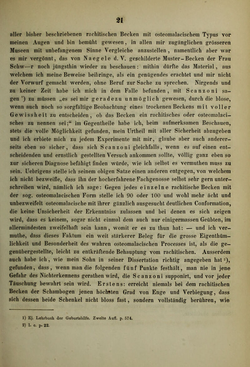 aller bisher beschriebenen rachitischen Becken mit osleomalacischem Typus vor meinen Augen und bin bemüht gewesen, in allen mir zugänglichen grösseren Museen mit unbefangenem Sinne Vergleiche anzustellen, namentlich aber war es mir vergönnt, das von Naegele d. V. geschilderte Muster-Becken der Frau Schw—r noch jüngsthin wieder zu beschauen: mithin dürfte das Material, aus welchem ich meine Beweise beibringe, als ein genügendes erachtet und mir nicht der Vorwurf gemacht werden, ohne Beruf zur Sache zu sprechen. Nirgends und zu keiner Zeit habe ich mich in dem Falle befunden, mit Scanzoni sa- gen’) zu müssen „es sei mir geradezu unmöglich gewesen, durch die blose, wenn auch noch so sorgfältige Beobachtung eines trockenen Beckens mit voller Gewissheit zu entscheiden, ob das Becken ein rachitisches oder osteomalaci- sches zu nennen sei;“ im Gegentheile habe ich, beim aufmerksamen Beschauen, stets die volle Möglichkeit gefunden, mein Urtheil mit aller Sicherheit abzugeben und ich erbiete mich zu jedem Experimente mit mir, glaube aber auch anderer- seits eben so sicher, dass sich Scanzoni gleichfalls, wenn es auf einen ent- scheidenden und ernstlich gestellten Versuch ankommen sollte, völlig ganz eben so zur sicheren Diagnose befähigt finden würde, wie ich selbst es vermuthen muss zu sein. Uebrigens stelle ich seinem obigen Satze einen anderen entgegen, von welchem ich nicht bezweifle, dass ihn der hocherfahrene Fachgenosse selbst sehr gern unter- schreiben wird, nämlich ich sage: Gegen jedes einzelne rachitische Becken mit der sog. osleomalacischen Form stelle ich 90 oder 100 und wohl mehr ächt und unbezweifelt osteomalacische mit ihrer gänzlich ausgesucht deutlichen Conformation, die keine Unsicherheit der Erkenntniss zulassen und bei denen es sich zeigen wird, dass es keinem, sogar nicht einmal dem auch nur einigermassen Geübten, im allermindesten zweifelhaft sein kann, womit er es zu thun hat: — und ich ver- muthe, dass dieses Faktum ein weit stärkerer Beleg für die grosse Eigentüm- lichkeit und Besonderheit des wahren osteomalacischen Processes ist, als die ge- genübergestellte, leicht zu entkräftende Behauptung vom rachitischen. Ausserdem auch habe ich, wie mein Sohn in seiner Dissertation richtig angegeben hat1 2), gefunden, dass, wenn man die folgenden fünf Punkte festhält, man nie in jene Gefahr des Nichterkennens gerathen wird, die Scanzoni supponirt, und vor jeder Täuschung bewahrt sein wird. Erstens: erreicht niemals bei dem rachitischen Becken der Schambogen jenen höchsten Grad von Enge und Verbiegung, dass sich dessen beide Schenkel nicht bloss fast, sondern vollständig berühren, wie 1) Ej. Lehrbuch der Geburtshilfe. Zweite Aufl. p. 574.