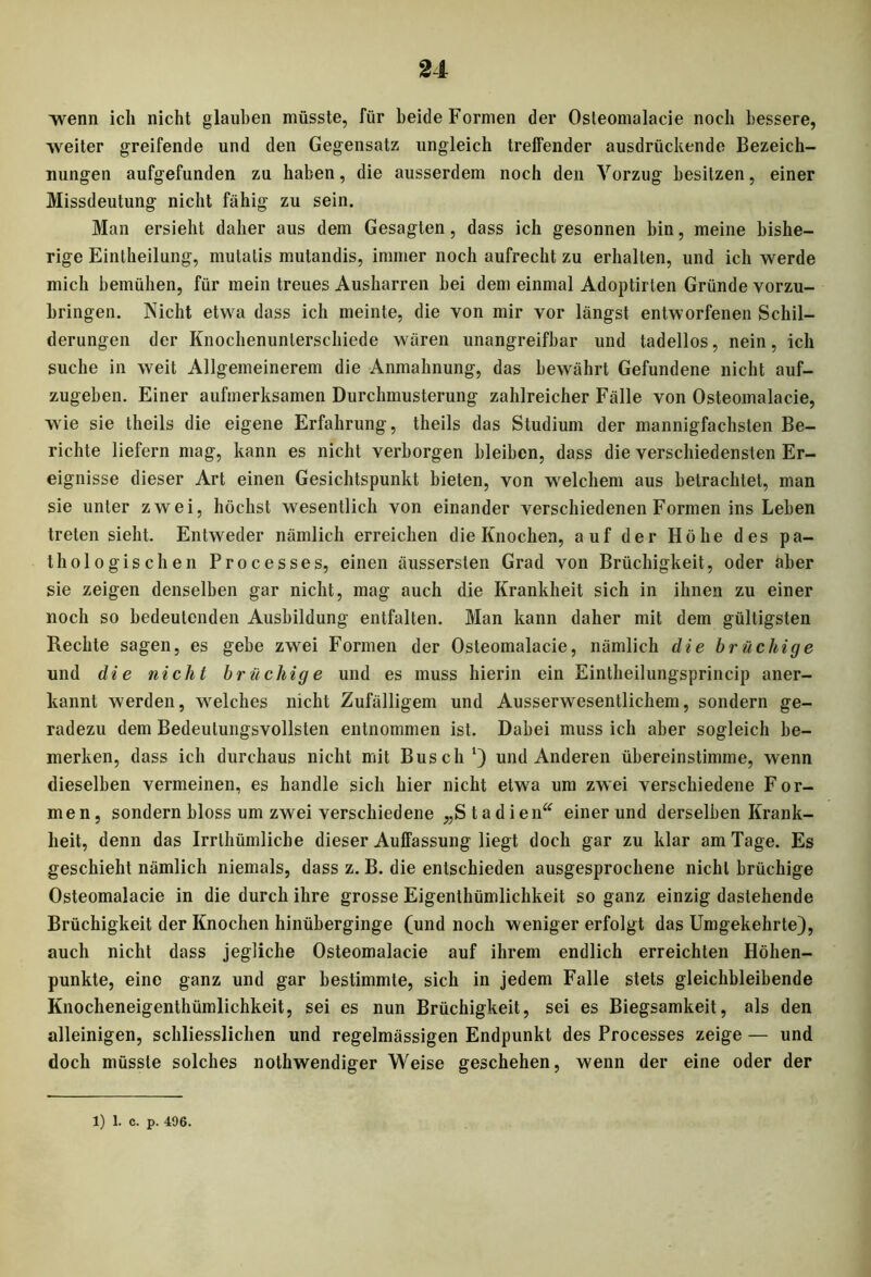 ■wenn ich nicht glauben müsste, für beide Formen der Osteomalacie noch bessere, weiter greifende und den Gegensatz ungleich treffender ausdrückende Bezeich- nungen aufgefunden zu haben, die ausserdem noch den Vorzug besitzen, einer Missdeutung nicht fähig zu sein. Man ersieht daher aus dem Gesagten, dass ich gesonnen bin, meine bishe- rige Eintheilung, mutatis mutandis, immer noch aufrecht zu erhalten, und ich werde mich bemühen, für mein treues Ausharren bei dem einmal Adoptirlen Gründe vorzu- bringen. Nicht etwa dass ich meinte, die von mir vor längst entworfenen Schil- derungen der Knochenunterschiede wären unangreifbar und tadellos, nein, ich suche in weit Allgemeinerem die Anmahnung, das bewährt Gefundene nicht auf- zugeben. Einer aufmerksamen Durchmusterung zahlreicher Fälle von Osteomalacie, wie sie theils die eigene Erfahrung, theils das Studium der mannigfachsten Be- richte liefern mag, kann es nicht verborgen bleiben, dass die verschiedensten Er- eignisse dieser Art einen Gesichtspunkt bieten, von welchem aus betrachtet, man sie unter zwei, höchst wesentlich von einander verschiedenen Formen ins Leben treten sieht. Entweder nämlich erreichen die Knochen, auf der Höhe des pa- thologischen Processes, einen äussersten Grad von Brüchigkeit, oder aber sie zeigen denselben gar nicht, mag auch die Krankheit sich in ihnen zu einer noch so bedeutenden Ausbildung entfalten. Man kann daher mit dem gültigsten Rechte sagen, es gebe zwei Formen der Osteomalacie, nämlich die brüchige und die nicht brüchige und es muss hierin ein Eintheilungsprincip aner- kannt werden, welches nicht Zufälligem und Ausserwesentlichem, sondern ge- radezu dem Bedeutungsvollsten entnommen ist. Dabei muss ich aber sogleich be- merken, dass ich durchaus nicht mit Busch1) und Anderen übereinstimme, wenn dieselben vermeinen, es handle sich hier nicht etwa um zwei verschiedene For- men, sondern bloss um zwei verschiedene „Stad i en“ einer und derselben Krank- heit, denn das Irrthümliche dieser Auffassung liegt doch gar zu klar am Tage. Es geschieht nämlich niemals, dass z. B. die entschieden ausgesprochene nicht brüchige Osteomalacie in die durch ihre grosse Eigenthümlichkeit so ganz einzig dastehende Brüchigkeit der Knochen hinüberginge (und noch weniger erfolgt das Umgekehrte), auch nicht dass jegliche Osteomalacie auf ihrem endlich erreichten Höhen- punkte, eine ganz und gar bestimmte, sich in jedem Falle stets gleichbleibende Knocheneigenthümlichkeit, sei es nun Brüchigkeit, sei es Biegsamkeit, als den alleinigen, schliesslichen und regelmässigen Endpunkt des Processes zeige — und doch müsste solches nothwendiger Weise geschehen, wenn der eine oder der